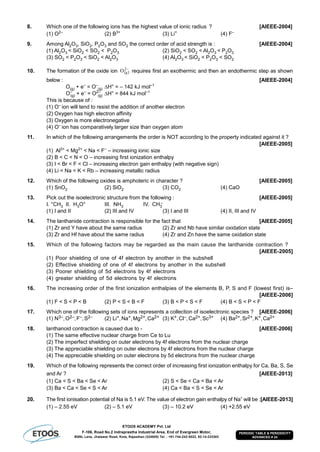 ETOOS ACADEMY Pvt. Ltd
F-106, Road No.2 Indraprastha Industrial Area, End of Evergreen Motor,
BSNL Lane, Jhalawar Road, Kota, Rajasthan (324005) Tel. : +91-744-242-5022, 92-14-233303
PERIODIC TABLE & PERIODICITY
ADVANCED # 24
8. Which one of the following ions has the highest value of ionic radius ? [AIEEE-2004]
(1) O2–
(2) B3+
(3) Li+
(4) F–
9. Among Al2O3, SiO2, P2O3 and SO2 the correct order of acid strength is : [AIEEE-2004]
(1) Al2O3 < SiO2 < SO2 < P2O3 (2) SiO2 < SO2 < Al2O3 < P2O3
(3) SO2 < P2O3 < SiO2 < Al2O3 (4) Al2O3 < SiO2 < P2O3 < SO2
10. The formation of the oxide ion  
2
gO requires first an exothermic and then an endothermic step as shown
below : [AIEEE-2004]
O(g) + e–
= O–
(g) H° = – 142 kJ mol–1
O–
(g) + e–
= O2–
(g) H° = 844 kJ mol–1
This is because of :
(1) O–
ion will tend to resist the addition of another electron
(2) Oxygen has high electron affinity
(3) Oxygen is more electronegative
(4) O–
ion has comparatively larger size than oxygen atom
11. In which of the following arrangements the order is NOT according to the property indicated against it ?
[AIEEE-2005]
(1) Al3+
< Mg2+
< Na < F–
– increasing ionic size
(2) B < C < N < O – increasing first ionization enthalpy
(3) I < Br < F < Cl – increasing electron gain enthalpy (with negative sign)
(4) Li < Na < K < Rb – increasing metallic radius
12. Which of the following oxides is amphoteric in character ? [AIEEE-2005]
(1) SnO2 (2) SiO2 (3) CO2 (4) CaO
13. Pick out the isoelectronic structure from the following : [AIEEE-2005]
I. +CH3 II. H3O+ III. NH3 IV. CH3
–
(1) I and II (2) III and IV (3) I and III (4) II, III and IV
14. The lanthanide contraction is responsible for the fact that [AIEEE-2005]
(1) Zr and Y have about the same radius (2) Zr and Nb have similar oxidation state
(3) Zr and Hf have about the same radius (4) Zr and Zn have the same oxidation state
15. Which of the following factors may be regarded as the main cause the lanthanide contraction ?
[AIEEE-2005]
(1) Poor shielding of one of 4f electron by another in the subshell
(2) Effective shielding of one of 4f electrons by another in the subshell
(3) Poorer shielding of 5d electrons by 4f electrons
(4) greater shielding of 5d electrons by 4f electrons
16. The increasing order of the first ionization enthalpies of the elements B, P, S and F (lowest first) is–
[AIEEE-2006]
(1) F < S < P < B (2) P < S < B < F (3) B < P < S < F (4) B < S < P < F
17. Which one of the following sets of ions represents a collection of isoelectronic species ? [AIEEE-2006]
(1) N3–,O2–,F–,S2– (2) Li+,Na+,Mg2+,Ca2+ (3) K+,Cl–,Ca2+,Sc3+ (4) Ba2+,Sr2+,K+,Ca2+
18. lanthanoid contraction is caused due to - [AIEEE-2006]
(1) The same effective nuclear charge from Ce to Lu
(2) The imperfect shielding on outer electrons by 4f electrons from the nuclear charge
(3) The appreciable shielding on outer electrons by 4f electrons from the nuclear charge
(4) The appreciable shielding on outer electrons by 5d electrons from the nuclear charge
19. Which of the following represents the correct order of increasing first ionization enthalpy for Ca, Ba, S, Se
and Ar ? [AIEEE-2013]
(1) Ca < S < Ba < Se < Ar (2) S < Se < Ca < Ba < Ar
(3) Ba < Ca < Se < S < Ar (4) Ca < Ba < S < Se < Ar
20. The first ionisation potential of Na is 5.1 eV. The value of electron gain enthalpy of Na+
will be :[AIEEE-2013]
(1) – 2.55 eV (2) – 5.1 eV (3) – 10.2 eV (4) +2.55 eV
 