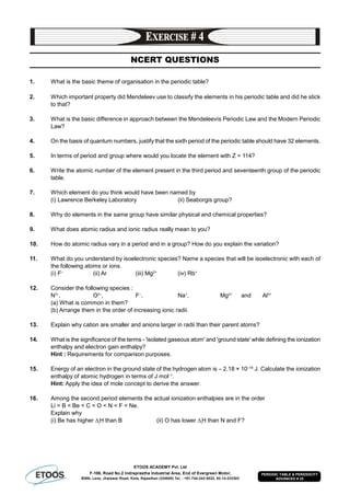 ETOOS ACADEMY Pvt. Ltd
F-106, Road No.2 Indraprastha Industrial Area, End of Evergreen Motor,
BSNL Lane, Jhalawar Road, Kota, Rajasthan (324005) Tel. : +91-744-242-5022, 92-14-233303
PERIODIC TABLE & PERIODICITY
ADVANCED # 25
NCERT QUESTIONS
1. What is the basic theme of organisation in the periodic table?
2. Which important property did Mendeleev use to classify the elements in his periodic table and did he stick
to that?
3. What is the basic difference in approach between the Mendeleevís Periodic Law and the Modern Periodic
Law?
4. On the basis of quantum numbers, justify that the sixth period of the periodic table should have 32 elements.
5. In terms of period and group where would you locate the element with Z = 114?
6. Write the atomic number of the element present in the third period and seventeenth group of the periodic
table.
7. Which element do you think would have been named by
(i) Lawrence Berkeley Laboratory (ii) Seaborgis group?
8. Why do elements in the same group have similar physical and chemical properties?
9. What does atomic radius and ionic radius really mean to you?
10. How do atomic radius vary in a period and in a group? How do you explain the variation?
11. What do you understand by isoelectronic species? Name a species that will be isoelectronic with each of
the following atoms or ions.
(i) F–
(ii) Ar (iii) Mg2+
(iv) Rb+
12. Consider the following species :
N3–
, O2–
, F–
, Na+
, Mg2+
and Al3+
(a) What is common in them?
(b) Arrange them in the order of increasing ionic radii.
13. Explain why cation are smaller and anions larger in radii than their parent atoms?
14. What is the significance of the terms - 'isolated gaseous atom' and 'ground state' while defining the ionization
enthalpy and electron gain enthalpy?
Hint : Requirements for comparison purposes.
15. Energy of an electron in the ground state of the hydrogen atom is – 2.18 × 10–18
J. Calculate the ionization
enthalpy of atomic hydrogen in terms of J mol–1
.
Hint: Apply the idea of mole concept to derive the answer.
16. Among the second period elements the actual ionization enthalpies are in the order
Li < B < Be < C < O < N < F < Ne.
Explain why
(i) Be has higher i
H than B (ii) O has lower i
H than N and F?
 