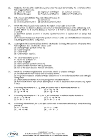 ETOOS ACADEMY Pvt. Ltd
F-106, Road No.2 Indraprastha Industrial Area, End of Evergreen Motor,
BSNL Lane, Jhalawar Road, Kota, Rajasthan (324005) Tel. : +91-744-242-5022, 92-14-233303
PERIODIC TABLE & PERIODICITY
ADVANCED # 27
32. Predict the formulas of the stable binary compounds that would be formed by the combination of the
following pairs of elements.
(a) Lithium and oxygen (b) Magnesium and nitrogen (c) Aluminium and iodine
(d) Silicon and oxygen (e) Phosphorus and fluorine (f) Element 71 and fluorine
33. In the modern periodic table, the period indicates the value of :
(a) atomic number (b) atomic mass
(c) principal quantum number (d) azimuthal quantum number.
34. Which of the following statements related to the modern periodic table is incorrect?
(a) The p-block has 6 columns, because a maximum of 6 electrons can occupy all the orbitals in a p-shell.
(b) The d-block has 8 columns, because a maximum of 8 electrons can occupy all the orbitals in a
d-subshell.
(c) Each block contains a number of columns equal to the number of electrons that can occupy that
subshell.
(d) The block indicates value of azimuthal quantum number () for the last subshell that received electrons
in building up the electronic configuration.
35. Anything that influences the valence electrons will affect the chemistry of the element. Which one of the
following factors does not affect the valence shell?
(a) Valence principal quantum number (n)
(b) Nuclear charge (Z )
(c) Nuclear mass
(d) Number of core electrons.
36. The size of isoelectronic species :
F–
, Ne and Na+
is affected by :
(a) nuclear charge (Z)
(b) valence principal quantum number (n)
(c) electron-electron interaction in the outer orbitals
(d) none of the factors because their size is the same.
37. Which one of the following statements is incorrect in relation to ionization enthalpy?
(a) Ionization enthalpy increases for each successive electron.
(b) The greatest increase in ionization enthalpy is experienced on removal of electron from core noble gas
configuration.
(c) End of valence electrons is marked by a big jump in ionization enthalpy.
(d) Removal of electron from orbitals bearing lower n value is easier than from orbital having higher
n value.
38. Considering the elements B, Al, Mg, and K, the correct order of their metallic character is :
(a) B > Al > Mg > K (b) Al > Mg > B > K
(c) Mg > Al > K > B (d) K > Mg > Al > B
39. Considering the elements B, C, N, F, and Si, the correct order of their non-metallic character is :
(a) B > C > Si > N > F (b) Si > C > B > N > F
(c) F > N > C > B > Si (d) F > N > C > Si > B
40. Considering the elements F, Cl, O and N the correct order of their chemical reactivity in terms of oxidizing
property is :
(a) F > Cl > O > N (b) F > O > Cl > N
(c) Cl > F > O > N (d) O > F > N > Cl
 