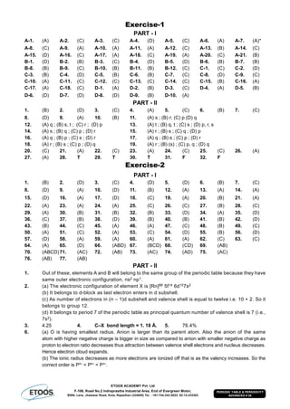 ETOOS ACADEMY Pvt. Ltd
F-106, Road No.2 Indraprastha Industrial Area, End of Evergreen Motor,
BSNL Lane, Jhalawar Road, Kota, Rajasthan (324005) Tel. : +91-744-242-5022, 92-14-233303
PERIODIC TABLE & PERIODICITY
ADVANCED # 28
Exercise-1
PART - I
A-1. (A) A-2. (C) A-3. (C) A-4. (D) A-5. (C) A-6. (A) A-7. (A)*
A-8. (C) A-9. (A) A-10. (A) A-11. (A) A-12. (C) A-13. (B) A-14. (C)
A-15. (D) A-16. (C) A-17. (A) A-18. (C) A-19. (A) A-20. (C) A-21. (B)
B-1. (D) B-2. (B) B-3. (C) B-4. (D) B-5. (D) B-6. (B) B-7. (B)
B-8. (B) B-9. (C) B-10. (B) B-11. (B) B-12. (C) C-1. (C) C-2. (D)
C-3. (B) C-4. (D) C-5. (B) C-6. (B) C-7. (C) C-8. (D) C-9. (C)
C-10. (A) C-11. (C) C-12. (C) C-13. (C) C-14. (C) C-15. (B) C-16. (A)
C-17. (A) C-18. (C) D-1. (A) D-2. (B) D-3. (C) D-4. (A) D-5. (B)
D-6. (D) D-7. (D) D-8. (D) D-9. (B) D-10. (A)
PART - II
1. (B) 2. (D) 3. (C) 4. (A) 5. (C) 6. (B) 7. (C)
8. (D) 9. (A) 10. (B) 11. (A) s ; (B) r; (C) p (D) q
12. (A) q ; (B) s, t ; (C) r ; (D) p 13. (A) t ; (B) q, t ; (C) s ; (D) p, r, s
14. (A) s ; (B) q ; (C) p ; (D) r 15. (A) r ; (B) s ; (C) q ; (D) p
16. (A) q ; (B) p ; (C) s ; (D) r 17. (A) q ; (B) s ; (C) p ; (D) r
18. (A) r ; (B) s ; (C) p ; (D) q 19. (A) r ; (B) (s) ; (C) p, q ; (D) q
20. (C) 21. (A) 22. (C) 23. (A) 24. (C) 25. (C) 26. (A)
27. (A) 28. T 29. T 30. T 31. F 32. F
Exercise-2
PART - I
1. (B) 2. (D) 3. (C) 4. (D) 5. (D) 6. (B) 7. (C)
8. (D) 9. (A) 10. (D) 11. (B) 12. (A) 13. (A) 14. (A)
15. (D) 16. (A) 17. (D) 18. (C) 19. (A) 20. (B) 21. (A)
22. (A) 23. (A) 24. (A) 25. (C) 26. (C) 27. (B) 28. (C)
29. (A) 30. (B) 31. (B) 32. (B) 33. (D) 34. (A) 35. (D)
36. (C) 37. (B) 38. (D) 39. (B) 40. (B) 41. (B) 42. (D)
43. (B) 44. (C) 45. (A) 46. (A) 47. (C) 48. (B) 49. (C)
50. (A) 51. (C) 52. (A) 53. (C) 54. (D) 55. (B) 56. (D)
57. (D) 58. (A) 59. (A) 60. (A) 61. (A) 62. (C) 63. (C)
64. (A) 65. (D) 66. (ABD) 67. (BCD) 68. (CD) 69. (AB)
70. (ABCD)71. (AC) 72. (AB) 73. (AC) 74. (AD) 75. (AC)
76. (AB) 77. (AB)
PART - II
1. Out of these, elements A and B will belong to the same group of the periodic table because they have
same outer electronic configuration, ns2 np1.
2. (a) The electronic configuration of element X is [Rn]86 5f14 6d107s2
(b) It belongs to d-block as last electron enters in d subshell.
(c) As number of electrons in (n – 1)d subshell and valence shell is equal to twelve i.e. 10 + 2. So it
belongs to group 12.
(d) It belongs to period 7 of the periodic table as principal quantum number of valence shell is 7 (i.e.,
7s2).
3. 4.25 4. C–X bond length = 1. 18 Å. 5. 76.4%
6. (a) O is having smallest radius. Anion is larger than its parent atom. Also the anion of the same
atom with higher negative charge is bigger in size as compared to anion with smaller negative charge as
proton to electron ratio decreases thus attraction between valence shell electrons and nucleus decreases.
Hence electron cloud expands.
(b) The ionic radius decreases as more electrons are ionized off that is as the valency increases. So the
correct order is P5+
< P4+
< P3+
.
 