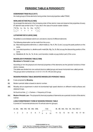 ETOOS ACADEMY Pvt. Ltd
F-106, Road No.2 Indraprastha Industrial Area, End of Evergreen Motor,
BSNL Lane, Jhalawar Road, Kota, Rajasthan (324005) Tel. : +91-744-242-5022, 92-14-233303
PERIODIC TABLE & PERIODICITY
ADVANCED # 2
PERIODIC TABLE & PERIODICITY
DOBEREINER TRIAD RULE [1817]
He made groups of three elements having similar chemical properties called TRIAD.
NEWLAND OCTAVE RULE [1865]
He arranged the elements in the increasing order of their atomic mass and observe that properties of every
8th element was similar to the 1st one. like in the case of musical vowels notation.
8
Sa
765432
NeDhaPaMaGaRe
1
Sa
LOTHER MEYER’S CURVE [1869]
He plotted a curve between atomic wt. and atomic volume of different elements.
The following observation can be made from the curve -
(a) Most electropositive elements i.e. alkali metals (Li, Na, K, Rb, Cs etc.) occupy the peak positions on the
curve.
(b) Less electropositive i.e. alkaline earth metal (Be, Mg, Ca, Sr, Ba) occupy the descending position of the
curve.
(c) Metalloids (B, Se, As, Te, At etc.) and transition metals occupy bottom part of the curve.
MENDELEEV’S PERIODIC TABLE [1869]
Mendeleev’s Periodic’s Law
According to him the physical and chemical properties of the elements are the periodic functions of their
atomic masses.
This table was divided into nine vertical columns called groups and seven horizontal rows called periods.
The groups were numbered as I, II, III, IV, V, VI, VII, VIII and Zero group
MODERN PERIODIC TABLE (MODIFIED MENDELEEV PERIODIC TABLE)
(i) It was proposed by Moseley.
(ii) Modern periodic table is based on atomic number.
(iii) Moseley did an experiment in which he bombarded high speed electron on different metal surfaces and
obtained X-rays.
He found out that   Z where  = frequency of X-rays
(iv) Modern Periodic Law - The physical & chemical propeties of elements are a periodic function of the atomic
nubmer.
LONG FORM/PRESENT FORM OF MODERN PERIODIC TABLE
It consist of 7 horizontal periods and 18 vertical columns (groups)
IA, IIIA, IIIB, IVB, VB, VIB, VIIB,
1098
|—————|
VIII IB, IIB. IIIA, IVA, VA, VIA, VIIA 0
1 2 3 4 5 6 7 11 12 13 14 15 16 17 18
 