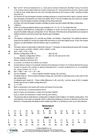 ETOOS ACADEMY Pvt. Ltd
F-106, Road No.2 Indraprastha Industrial Area, End of Evergreen Motor,
BSNL Lane, Jhalawar Road, Kota, Rajasthan (324005) Tel. : +91-744-242-5022, 92-14-233303
PERIODIC TABLE & PERIODICITY
ADVANCED # 29
7. Mg2+
and O2–
both are isoelectronic i.e., have same number of electrons. But Mg2+
having 12 protons
in its nucleus exerts higher effective nuclear charge than O2–
having 8 protons and thus valence shell
as well as inner shells electrons are more strongly attracted by the nucleus in Mg2+
resulting smaller
size than O2–
.
8. (a) Fluorine (F) has the largest ionization enthalpy because in moving from left to right in a period, atomic
size decreases and electrons are held more tightly. Since F has the smallest size and maximum nuclear
charge. It has the largest ionization enthalpy among these elements.
(b) Argon (Ar) has the largest ionization enthalpy as argon has extra stable fully filled configuration.
9. 1.0943 kJ
10. Order of increasing negative electron gain enthalpy is N < P < O < S. For detail refer text.
11. The valence shell electronic configuration of halogens is ns2
np5
and thus they require one electron to
acquire the stable noble gas configuration ns2
np6
. Because of this they have strong tendency to accept an
additional electron and hence have high electron gain enthalpies.
12. –3.12.
13. The electron configurations of Li and Be are [He]2s1
and [He]2s2
, respectively. The additional electron
enters the 2s orbital of Li but the 2p orbital of Be and hence is much less tightly bound. In fact, the nuclear
charge is so well shielded in Be that electron gain is endothermic.
14. 2.5
15. The basic nature of hydroxides of elements of group 1st
increases on descending the group with increase
in size of cation as CsOH > RbOH > KOH > NaOH > LiOH.
16. Al2
O3
< SiO2
< P2
O3
< SO2
.
17. Electron configuration of M2+
is : [Ar]18
4s0
3d4
 Electron configuration of M is : [Ar]18
4s1
3d5
(and not 4s2
3d4
)
So total number of electrons = 24.
Hence, metal M is chromium (Cr).
18. (i) p-block (ii) d-block (iii) s-block (iv) s-block
19. As last electron enters in d-subshell, therefore this belongs to d-block. For d-block element the group
number is equal to the number of valence shell electrons + number of electrons in (n-1) d-subshell.
So, group number = 6 + 2 = 8.
20. Be2+ < Mg2+ < Na+ < Cl– < S2– < Br–
21. (a) non-metal(III) – Due to highest ionisation energy, (IE1
) and (IE2
).
(b) alkali metal (I) – Due to lowest ionisation energy, (IE1
) and there is quite high jump in (IE2
) due to inert
gas configuration.
(c) alkaline earth metal (II) – There is little difference in (IE1
) and (IE2
) and the value of (IE1
) is slightly
greater than(I) due to stable configuration(ns2
).
22. P = 3.726
23. BeO is amphoteric and reacts with acids and bases forming salts.
CO is neutral as it is neutral towards litmus.
Na2O is basic and dissolves in water forming base (NaOH).
N2O5 is acidic and dissolves in water forming acid (HNO3)
24. The general valence shell electron configuration of alkaline earth metals is ns2
(stable configuration). The
extra electron must enter np subshell, which is effectively shielding by the two ns electrons and the inner
electrons. Consequently, the alkaline earth metals have little or no tendency to pick up an extra electron.
Exercise-3
PART - I
1. (C) 2. (A) 3. (A) 4. (B) 5. (A) 6. (C) 7. (C)
8. (A) 9. (A) 10. (D) 11. (B) 12. (B) 13. (B) 14. (A)
15. (B) 16. (A)
PART - II
1. (1) 2. (2) 3. (2) 4. (2) 5. (1) 6. (1) 7. (3)
8. (1) 9. (4) 10. (1) 11. (2) 12. (1) 13. (4) 14. (3)
15. (3) 16. (4) 17. (3) 18. (2) 19. (3) 20. (2)
 