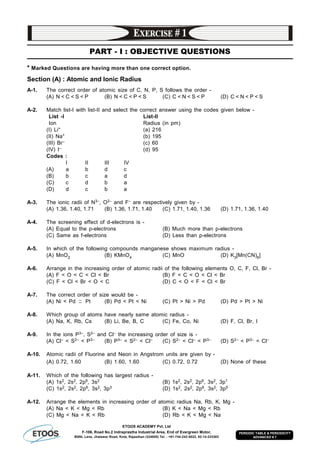 ETOOS ACADEMY Pvt. Ltd
F-106, Road No.2 Indraprastha Industrial Area, End of Evergreen Motor,
BSNL Lane, Jhalawar Road, Kota, Rajasthan (324005) Tel. : +91-744-242-5022, 92-14-233303
PERIODIC TABLE & PERIODICITY
ADVANCED # 7
PART - I : OBJECTIVE QUESTIONS
* Marked Questions are having more than one correct option.
Section (A) : Atomic and Ionic Radius
A-1. The correct order of atomic size of C, N, P, S follows the order -
(A) N < C < S < P (B) N < C < P < S (C) C < N < S < P (D) C < N < P < S
A-2. Match list-I with list-II and select the correct answer using the codes given below -
List -I List-II
Ion Radius (in pm)
(I) Li+ (a) 216
(II) Na+ (b) 195
(III) Br– (c) 60
(IV) I– (d) 95
Codes :
I II III IV
(A) a b d c
(B) b c a d
(C) c d b a
(D) d c b a
A-3. The ionic radii of N3–, O2– and F– are respectively given by -
(A) 1.36, 1.40, 1.71 (B) 1.36, 1.71, 1.40 (C) 1.71, 1.40, 1.36 (D) 1.71, 1.36, 1.40
A-4. The screening effect of d-electrons is -
(A) Equal to the p-electrons (B) Much more than p-electrons
(C) Same as f-electrons (D) Less than p-electrons
A-5. In which of the following compounds manganese shows maximum radius -
(A) MnO2 (B) KMnO4 (C) MnO (D) K3[Mn(CN)6]
A-6. Arrange in the increasing order of atomic radii of the following elements O, C, F, Cl, Br -
(A) F < O < C < Cl < Br (B) F < C < O < Cl < Br
(C) F < Cl < Br < O < C (D) C < O < F < Cl < Br
A-7. The correct order of size would be -
(A) Ni < Pd ~ Pt (B) Pd < Pt < Ni (C) Pt > Ni > Pd (D) Pd > Pt > Ni
A-8. Which group of atoms have nearly same atomic radius -
(A) Na, K, Rb, Cs (B) Li, Be, B, C (C) Fe, Co, Ni (D) F, Cl, Br, I
A-9. In the ions P3–, S2– and Cl– the increasing order of size is -
(A) Cl– < S2– < P3– (B) P3– < S2– < Cl– (C) S2– < Cl– < P3– (D) S2– < P3– < Cl–
A-10. Atomic radii of Fluorine and Neon in Angstrom units are given by -
(A) 0.72, 1.60 (B) 1.60, 1.60 (C) 0.72, 0.72 (D) None of these
A-11. Which of the following has largest radius -
(A) 1s2, 2s2, 2p6, 3s2 (B) 1s2, 2s2, 2p6, 3s2, 3p1
(C) 1s2, 2s2, 2p6, 3s2, 3p3 (D) 1s2, 2s2, 2p6, 3s2, 3p5
A-12. Arrange the elements in increasing order of atomic radius Na, Rb, K, Mg -
(A) Na < K < Mg < Rb (B) K < Na < Mg < Rb
(C) Mg < Na < K < Rb (D) Rb < K < Mg < Na
 