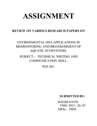 ASSIGNMENT
REVIEW ON VARIOUS RESEARCH PAPERS ON
ENVIRONMENTAL DNA APPLICATIONS IN
BIOMONITORING AND BIOASSESSMENT OF
AQUATIC ECOSYSTEMS.
SUBJECT: - TECHNICAL WRITING AND
COMMUNICATION SKILL.
PGS 502.
SUBMITTED BY:
RAGHUNATH
FSM- 2021- 20- 07
MFSc – FRM.
 
