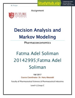 0 | P a g e
Assignment
Decision Analysis and
Markov Modeling
Pharmacoeconomics
Fatma Adel Soliman
20142995;Fatma Adel
Soliman
Fall 2017
Course Coordinator: Dr. Hany Aboutabl
Faculty of Pharmaceutical Sciences & Pharmaceutical Industries
Level 4_Group C
 