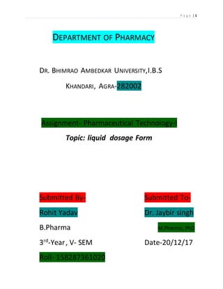 P a g e | 1
DEPARTMENT OF PHARMACY
DR. BHIMRAO AMBEDKAR UNIVERSITY,I.B.S
KHANDARI, AGRA-282002
Assignment- Pharmaceutical Technology-I
Topic: liquid dosage Form
Submitted By- Submitted To-
Rohit Yadav Dr. Jaybir singh
B.Pharma M.Pharma, PhD
3rd
-Year, V- SEM Date-20/12/17
Roll- 158287361020
 