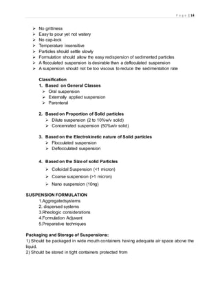 P a g e | 14
 No grittiness
 Easy to pour yet not watery
 No cap-lock
 Temperature insensitive
 Particles should settle slowly
 Formulation should allow the easy redispersion of sedimented particles
 A flocculated suspension is desirable than a defloculated suspension
 A suspension should not be too viscous to reduce the sedimentation rate
Classification
1. Based on General Classes
 Oral suspension
 Externally applied suspension
 Parenteral
2. Based on Proportion of Solid particles
 Dilute suspension (2 to 10%w/v solid)
 Concenrated suspension (50%w/v solid)
3. Based on the Electrokinetic nature of Solid particles
 Flocculated suspension
 Deflocculated suspension
4. Based on the Size of solid Particles
 Colloidal Suspension (<1 micron)
 Coarse suspension (>1 micron)
 Nano suspension (10ng)
SUSPENSION FORMULATION
1.Aggregatedsystems
2. dispersed systems
3.Rheologic considerations
4.Formulation Adjuvant
5.Preparative techniques
Packaging and Storage of Suspensions:
1) Should be packaged in wide mouth containers having adequate air space above the
liquid.
2) Should be stored in tight containers protected from
 