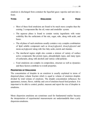 P a g e | 26
emulsion is discharged from container the liquefied gases vaporise and turn into a
foam.
TYPES OF EMULSIONS IN FOOD
 Most of these food emulsions are found to be much more complex than the
existing 3 components like the oil, water and emulsifier system.
 The aqueous phase is found to contain variety ingredients with water
solubility like the surfactants of the mix, sugar, salts, along with acids, and
bases.
 The oil phase of such emulsions usually contain a very complex combination
of lipid soluble component such as tri-acyl-glycerol, di-acyl-glycerol and
mono-acyl-glycerol along with free fatty acids, sterols and vitamins.
 The interfacial region might also contain a mixture of variety of surface
active components like protein types, phospholipids types, and many types
of surfactants, along with alcohols and various solid particles.
 Food emulsions are complex in composition, structure as well as dynamics
and these factors contribute to overall properties.
PROPERTIES OF EMULSIONS
The concentration of droplets in an emulsion is usually explained in terms of
dispersed phase volume fraction which is equal to volume of emulsion droplets
divided by total volume of emulsion. The droplet concentration influences the
appearance, texture, flavor, stability and cost of emulsion based food products. It is
important to be able to control, predict, measure and report the size of droplets in
emulsions.
Mono dispersion emulsions are sometimes used for fundamental studies because
the interpretation of experimental measurements are understandable than a poly
dispersion emulsions.
 