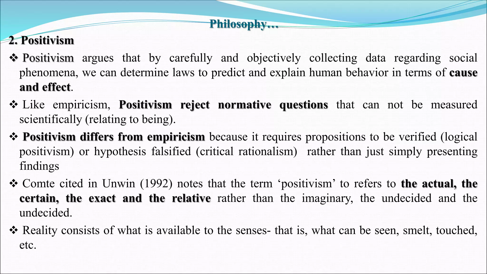 Philosophy…
2. Positivism
 Positivism argues that by carefully and objectively collecting data regarding social
phenomena, we can determine laws to predict and explain human behavior in terms of cause
and effect.
 Like empiricism, Positivism reject normative questions that can not be measured
scientifically (relating to being).
 Positivism differs from empiricism because it requires propositions to be verified (logical
positivism) or hypothesis falsified (critical rationalism) rather than just simply presenting
findings
 Comte cited in Unwin (1992) notes that the term ‘positivism’ to refers to the actual, the
certain, the exact and the relative rather than the imaginary, the undecided and the
undecided.
 Reality consists of what is available to the senses- that is, what can be seen, smelt, touched,
etc.
 