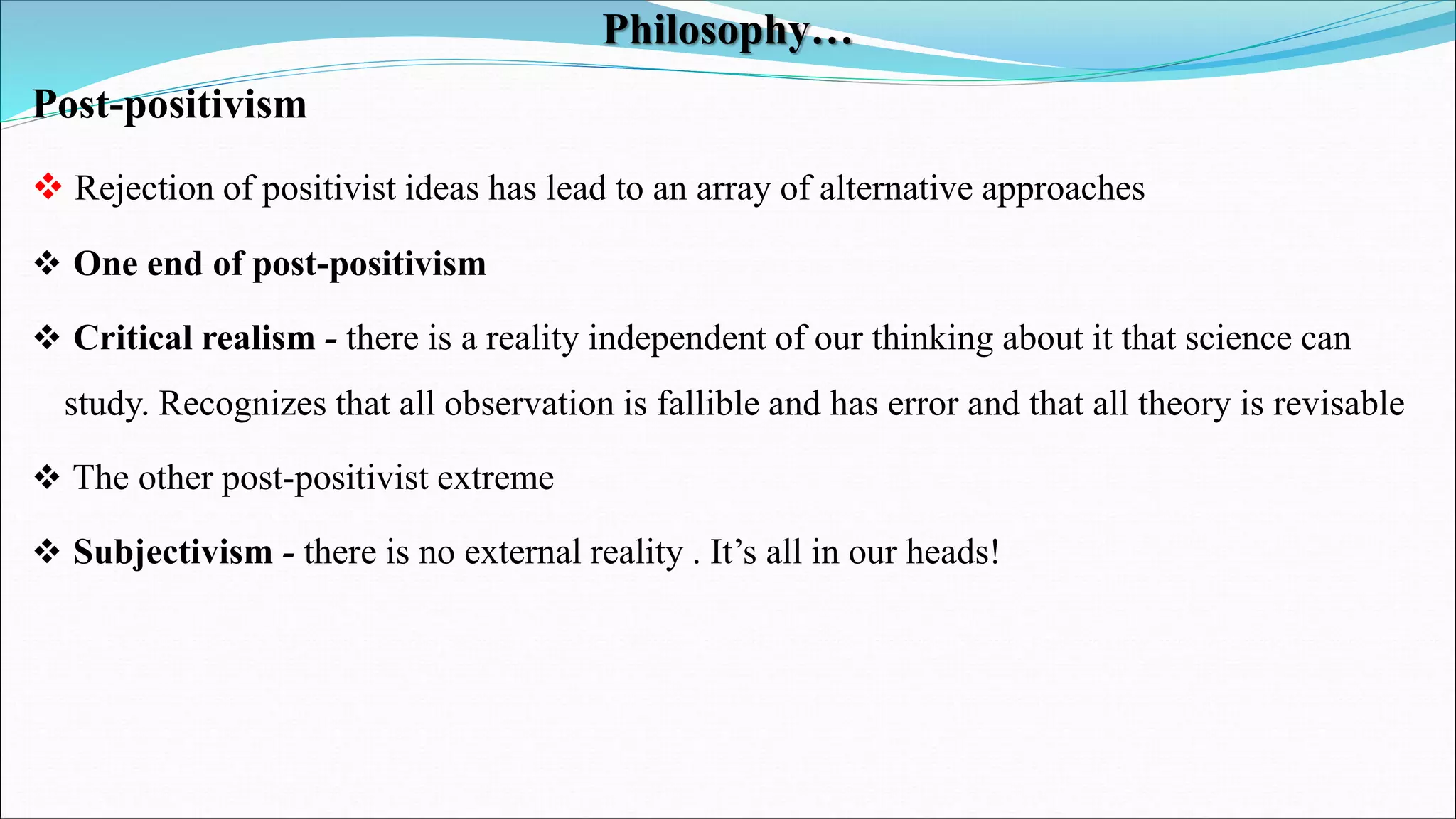 Philosophy…
Post-positivism
 Rejection of positivist ideas has lead to an array of alternative approaches
 One end of post-positivism
 Critical realism - there is a reality independent of our thinking about it that science can
study. Recognizes that all observation is fallible and has error and that all theory is revisable
 The other post-positivist extreme
 Subjectivism - there is no external reality . It’s all in our heads!
 