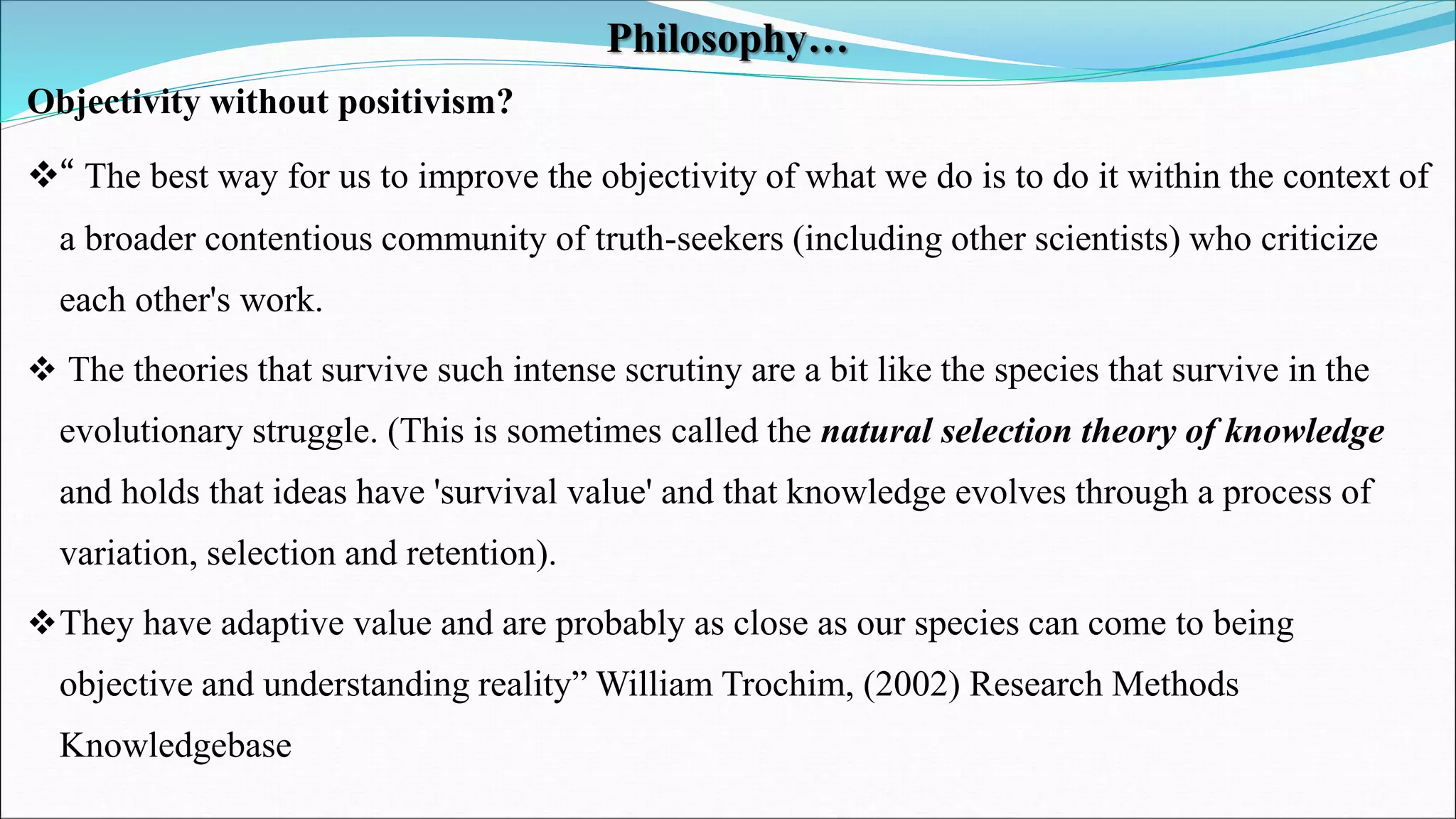 Philosophy…
Objectivity without positivism?
“ The best way for us to improve the objectivity of what we do is to do it within the context of
a broader contentious community of truth-seekers (including other scientists) who criticize
each other's work.
 The theories that survive such intense scrutiny are a bit like the species that survive in the
evolutionary struggle. (This is sometimes called the natural selection theory of knowledge
and holds that ideas have 'survival value' and that knowledge evolves through a process of
variation, selection and retention).
They have adaptive value and are probably as close as our species can come to being
objective and understanding reality” William Trochim, (2002) Research Methods
Knowledgebase
 
