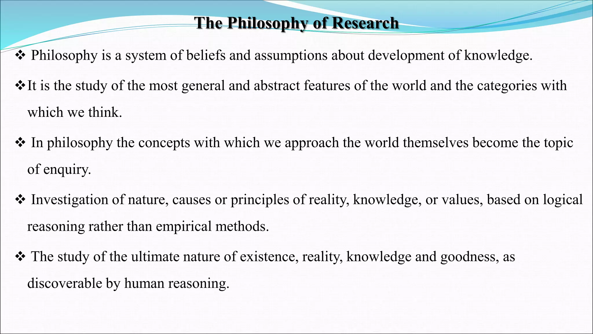 The Philosophy of Research
 Philosophy is a system of beliefs and assumptions about development of knowledge.
It is the study of the most general and abstract features of the world and the categories with
which we think.
 In philosophy the concepts with which we approach the world themselves become the topic
of enquiry.
 Investigation of nature, causes or principles of reality, knowledge, or values, based on logical
reasoning rather than empirical methods.
 The study of the ultimate nature of existence, reality, knowledge and goodness, as
discoverable by human reasoning.
 