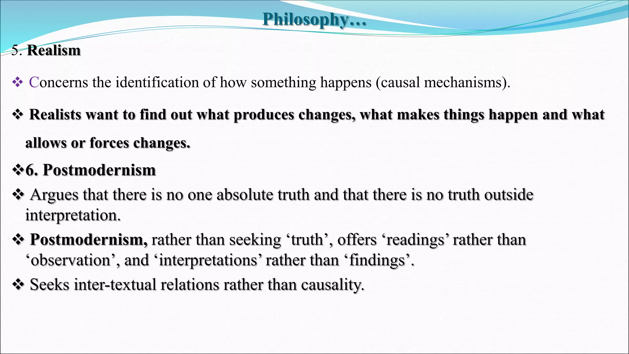 Philosophy…
5. Realism
 Concerns the identification of how something happens (causal mechanisms).
 Realists want to find out what produces changes, what makes things happen and what
allows or forces changes.
6. Postmodernism
 Argues that there is no one absolute truth and that there is no truth outside
interpretation.
 Postmodernism, rather than seeking ‘truth’, offers ‘readings’ rather than
‘observation’, and ‘interpretations’ rather than ‘findings’.
 Seeks inter-textual relations rather than causality.
 