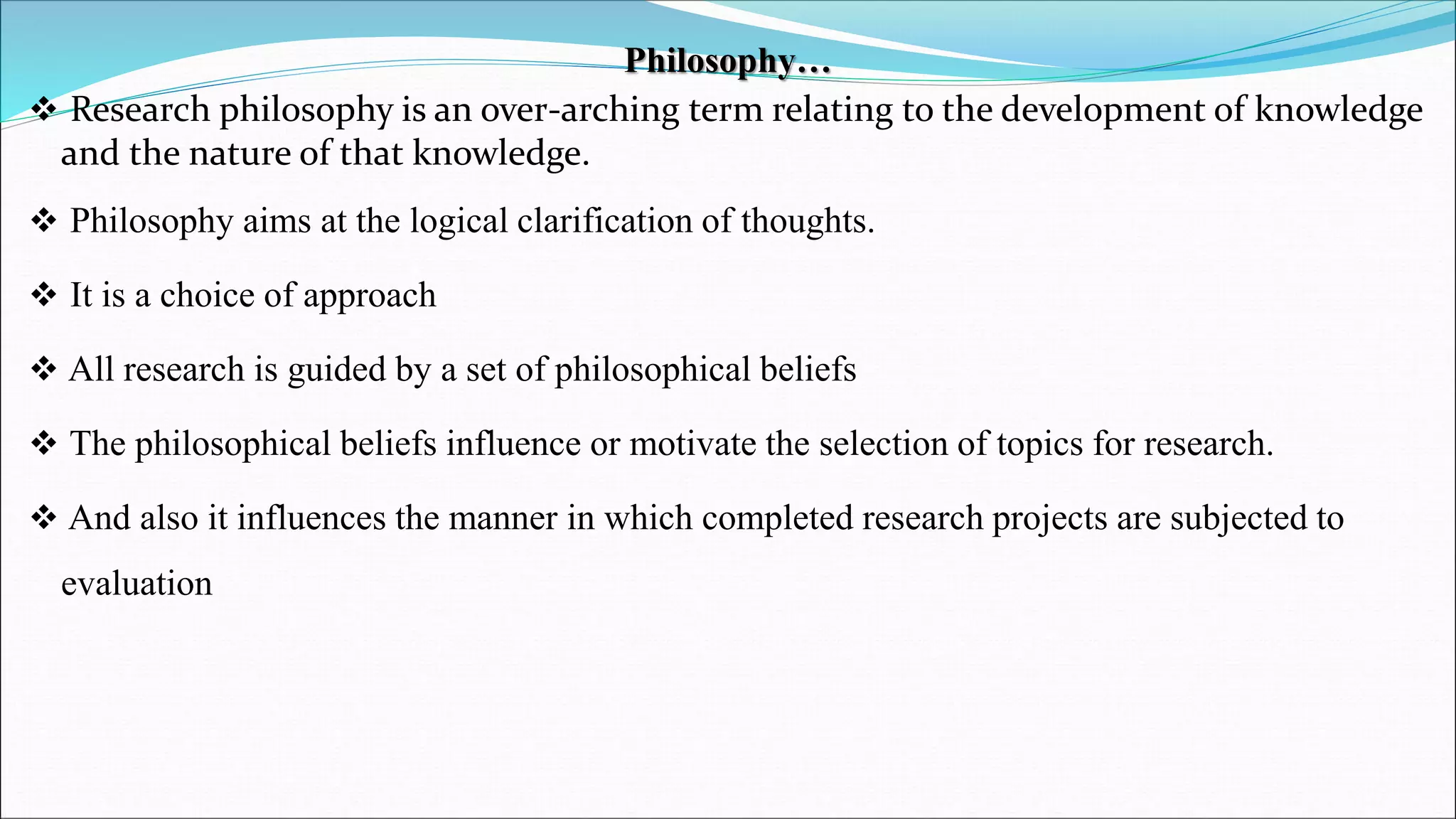 Philosophy…
 Research philosophy is an over-arching term relating to the development of knowledge
and the nature of that knowledge.
 Philosophy aims at the logical clarification of thoughts.
 It is a choice of approach
 All research is guided by a set of philosophical beliefs
 The philosophical beliefs influence or motivate the selection of topics for research.
 And also it influences the manner in which completed research projects are subjected to
evaluation
 