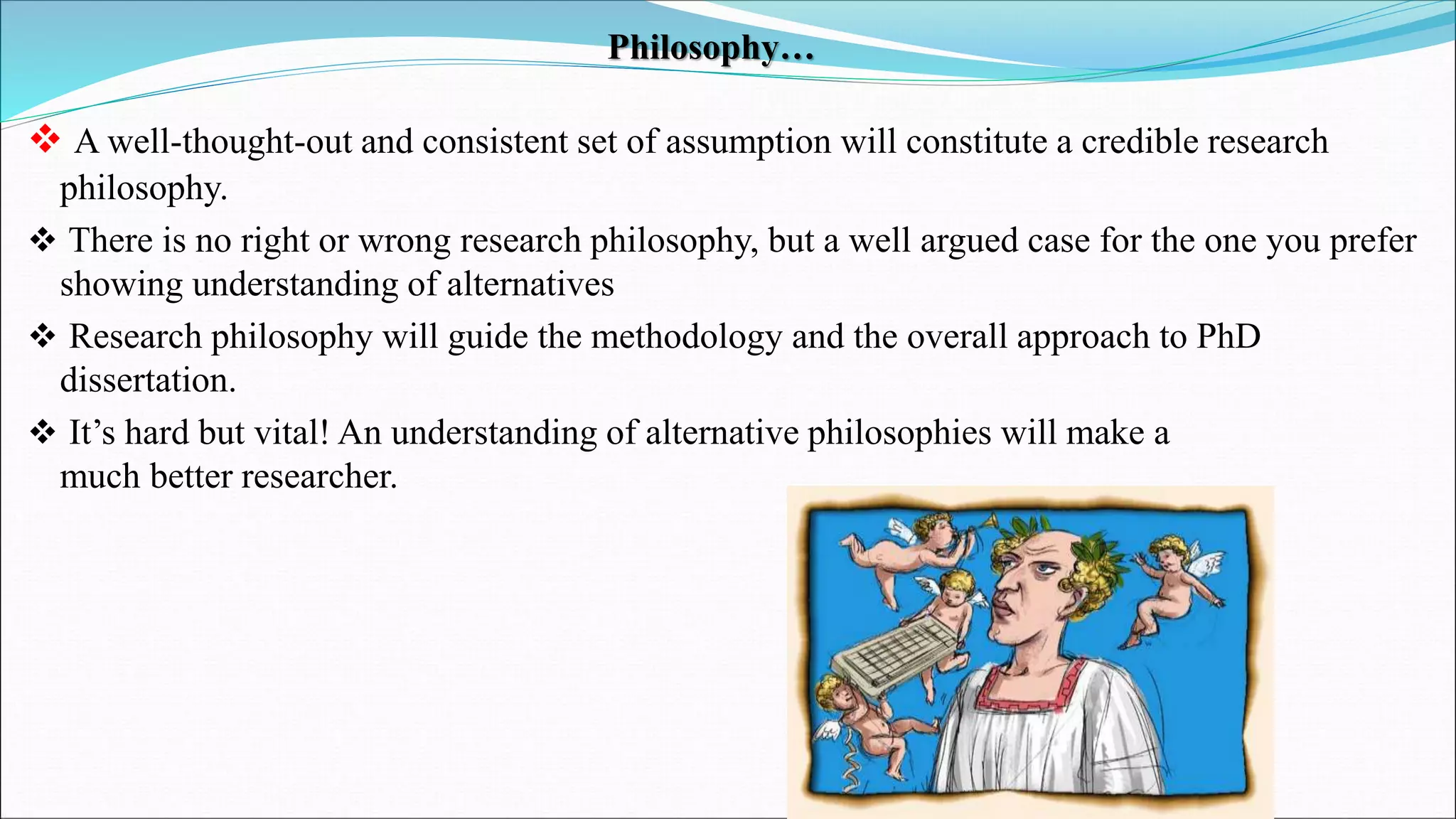 Philosophy…
 A well-thought-out and consistent set of assumption will constitute a credible research
philosophy.
 There is no right or wrong research philosophy, but a well argued case for the one you prefer
showing understanding of alternatives
 Research philosophy will guide the methodology and the overall approach to PhD
dissertation.
 It’s hard but vital! An understanding of alternative philosophies will make a
much better researcher.
 