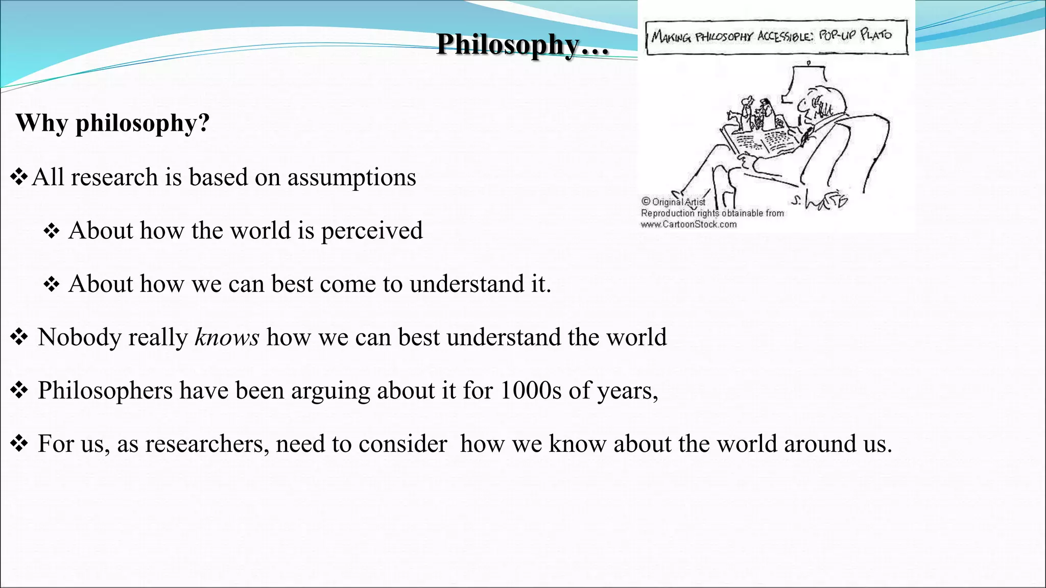 Philosophy…
Why philosophy?
All research is based on assumptions
 About how the world is perceived
 About how we can best come to understand it.
 Nobody really knows how we can best understand the world
 Philosophers have been arguing about it for 1000s of years,
 For us, as researchers, need to consider how we know about the world around us.
 