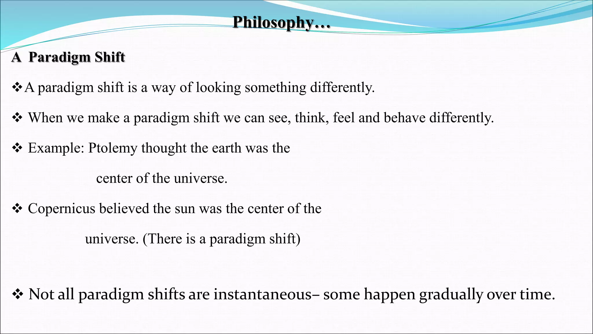 Philosophy…
A Paradigm Shift
A paradigm shift is a way of looking something differently.
 When we make a paradigm shift we can see, think, feel and behave differently.
 Example: Ptolemy thought the earth was the
center of the universe.
 Copernicus believed the sun was the center of the
universe. (There is a paradigm shift)
 Not all paradigm shifts are instantaneous– some happen gradually over time.
 
