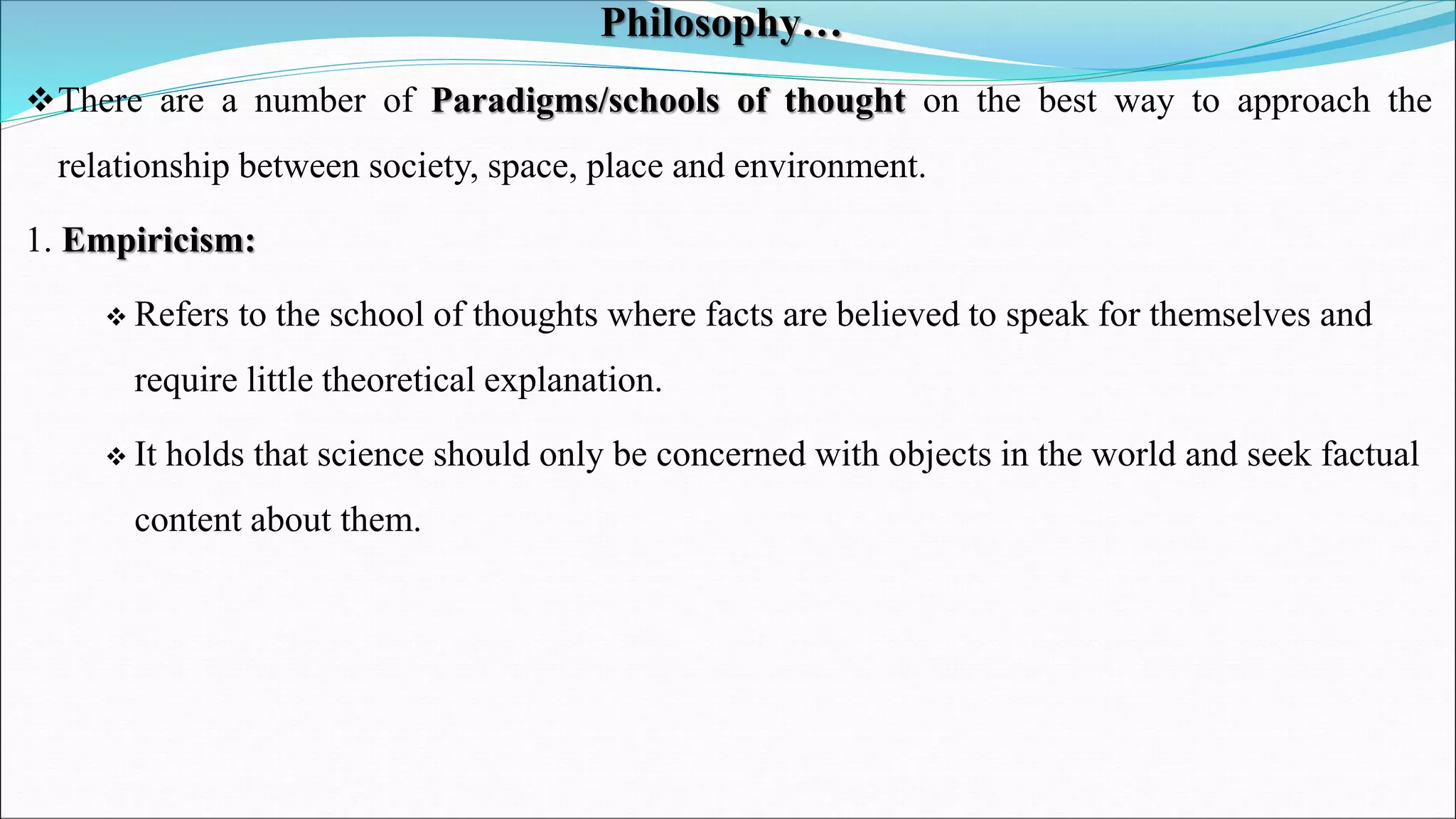 Philosophy…
There are a number of Paradigms/schools of thought on the best way to approach the
relationship between society, space, place and environment.
1. Empiricism:
 Refers to the school of thoughts where facts are believed to speak for themselves and
require little theoretical explanation.
 It holds that science should only be concerned with objects in the world and seek factual
content about them.
 