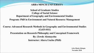 ARBA MINCH UNIVERSITY
School of Graduate Studies
College of Social Science
Department of Geography and Environmental Studies
Program: PhD in Environment and Natural Resource Management
Course: Advanced Research Methods in Geography and Environmental Studies
(GeES-811)
Presentation on Research Philosophy and Conceptual Framework
By: Zewde Alemayehu
Instructor: Abera Uncha (PhD)
Arba Minch, Ethiopia
November 2018
 