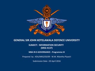 GENERAL SIR JOHN KOTELAWALA DEFENCE UNIVERSITY
SUBJECT: INFORMATION SECURITY
(MEG 4137)
Prepared by : KDU/MEG/03/09 - W.M. Nilantha Piyasiri
MBA IN E-GOVERNANCE - Programme III
Submission Date : 03 April 2016
 