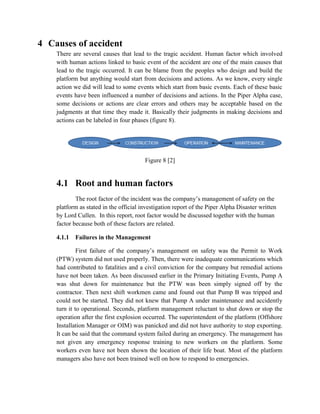 4 Causes of accident
    There are several causes that lead to the tragic accident. Human factor which involved
    with human actions linked to basic event of the accident are one of the main causes that
    lead to the tragic occurred. It can be blame from the peoples who design and build the
    platform but anything would start from decisions and actions. As we know, every single
    action we did will lead to some events which start from basic events. Each of these basic
    events have been influenced a number of decisions and actions. In the Piper Alpha case,
    some decisions or actions are clear errors and others may be acceptable based on the
    judgments at that time they made it. Basically their judgments in making decisions and
    actions can be labeled in four phases (figure 8).




                                        Figure 8 [2]


    4.1 Root and human factors
            The root factor of the incident was the company’s management of safety on the
    platform as stated in the official investigation report of the Piper Alpha Disaster written
    by Lord Cullen. In this report, root factor would be discussed together with the human
    factor because both of these factors are related.

    4.1.1   Failures in the Management

             First failure of the company’s management on safety was the Permit to Work
    (PTW) system did not used properly. Then, there were inadequate communications which
    had contributed to fatalities and a civil conviction for the company but remedial actions
    have not been taken. As been discussed earlier in the Primary Initiating Events, Pump A
    was shut down for maintenance but the PTW was been simply signed off by the
    contractor. Then next shift workmen came and found out that Pump B was tripped and
    could not be started. They did not knew that Pump A under maintenance and accidently
    turn it to operational. Seconds, platform management reluctant to shut down or stop the
    operation after the first explosion occurred. The superintendent of the platform (Offshore
    Installation Manager or OIM) was panicked and did not have authority to stop exporting.
    It can be said that the command system failed during an emergency. The management has
    not given any emergency response training to new workers on the platform. Some
    workers even have not been shown the location of their life boat. Most of the platform
    managers also have not been trained well on how to respond to emergencies.
 