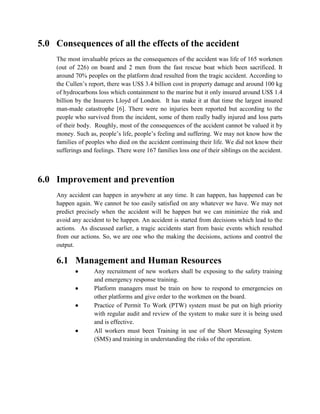 5.0 Consequences of all the effects of the accident
    The most invaluable prices as the consequences of the accident was life of 165 workmen
    (out of 226) on board and 2 men from the fast rescue boat which been sacrificed. It
    around 70% peoples on the platform dead resulted from the tragic accident. According to
    the Cullen’s report, there was US$ 3.4 billion cost in property damage and around 100 kg
    of hydrocarbons loss which containment to the marine but it only insured around US$ 1.4
    billion by the Insurers Lloyd of London. It has make it at that time the largest insured
    man-made catastrophe [6]. There were no injuries been reported but according to the
    people who survived from the incident, some of them really badly injured and loss parts
    of their body. Roughly, most of the consequences of the accident cannot be valued it by
    money. Such as, people’s life, people’s feeling and suffering. We may not know how the
    families of peoples who died on the accident continuing their life. We did not know their
    sufferings and feelings. There were 167 families loss one of their siblings on the accident.



6.0 Improvement and prevention
    Any accident can happen in anywhere at any time. It can happen, has happened can be
    happen again. We cannot be too easily satisfied on any whatever we have. We may not
    predict precisely when the accident will be happen but we can minimize the risk and
    avoid any accident to be happen. An accident is started from decisions which lead to the
    actions. As discussed earlier, a tragic accidents start from basic events which resulted
    from our actions. So, we are one who the making the decisions, actions and control the
    output.

    6.1 Management and Human Resources
                  Any recruitment of new workers shall be exposing to the safety training
                   and emergency response training.
                  Platform managers must be train on how to respond to emergencies on
                   other platforms and give order to the workmen on the board.
                  Practice of Permit To Work (PTW) system must be put on high priority
                   with regular audit and review of the system to make sure it is being used
                   and is effective.
                  All workers must been Training in use of the Short Messaging System
                   (SMS) and training in understanding the risks of the operation.
 