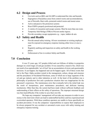 6.2 Design and Process
                 Use tools such as QRA and ALARP to understand the risks and hazards
                 Segregation of hazardous areas from control rooms and accommodations,
                  use of firewalls, blast walls, protected control rooms and muster areas
                 Active and passive fire protection systems
                 Riser ESDVs properly positioned and protected
                 A variety of evacuation and escape systems. Must be more than one route.
                 Temporary Safe Refuge (TSR) to Prevent smoke ingress.
                 Provide secondary escape equipments e.g. : ropes, ladders & nets
    6.3 Safety and Health
                 Provide annual safety training. All new recruitment or existing employee
                  must be exposed on emergency response training either twice or once a
                  year.
                 Regularly auditing and inspection on safety and health in the working
                  places.
                 Enforcement of law in workers Safety and Health.


7.0 Conclusion
            It was 23 years ago, 167 peoples killed and cost billions of dollars in properties
    damages in a most tragic oil and gas accident. It was caused by a massive fire, which was
    not result of an unpredictable ‘act of God’ but an accumulation of errors and questionable
    decisions. It can happen, has happened and can be happen again. All of these events that
    led to the Piper Alpha accident rooted in the management, culture, design and structure
    and the procedures of Occidental Petroleum, some of which are to large segments of the
    oil and gas industry and to other industries as well. At the heart of the problem was a
    philosophy of production first and a production situation that was inappropriate for the
    personnel’s experience. The maintenance error that eventually led to the initial leak was
    the result of inexperience, poor maintenance procedures, and deficient learning
    mechanisms. Other than that, the system had been made without sufficient feedback and
    understanding of their effects on the safety of operations. The improper structural design
    was then lead difficulty if the worker to save their own life.
            We hope any companies’ management will not take any measures in order to save
    money in the short term which can lead to understaffed facilities and less experienced and
    overworked operators. With these condition operators are unable to focus specifically on
    accident prevention. It was the companies’ responsibilities to expose their employees to
    be always prepared for any accident or unwanted events occur with safety training and
    emergency response training.
 