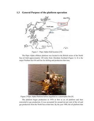 1.3    General Purpose of the platform operation




                     Figure 1 : Piper Alpha field location [18]
     The Piper Alpha offshore platform was located in the British sector of the North
  Sea oil field approximately 120 miles from Aberdeen Scotland (Figure 1). It is the
  major Northen Sea Oil and Gas for drilling and production that time.




      Figure 2 Piper Alpha Platform before engulfed in a catastrophic fire [9]
      The platform began production in 1976 at first as an oil platform and then
  converted to gas production. It was accounted for around ten per cent of the oil and
  gas production from the North Sea at that time. By the year 1988, the oil platform that
 
