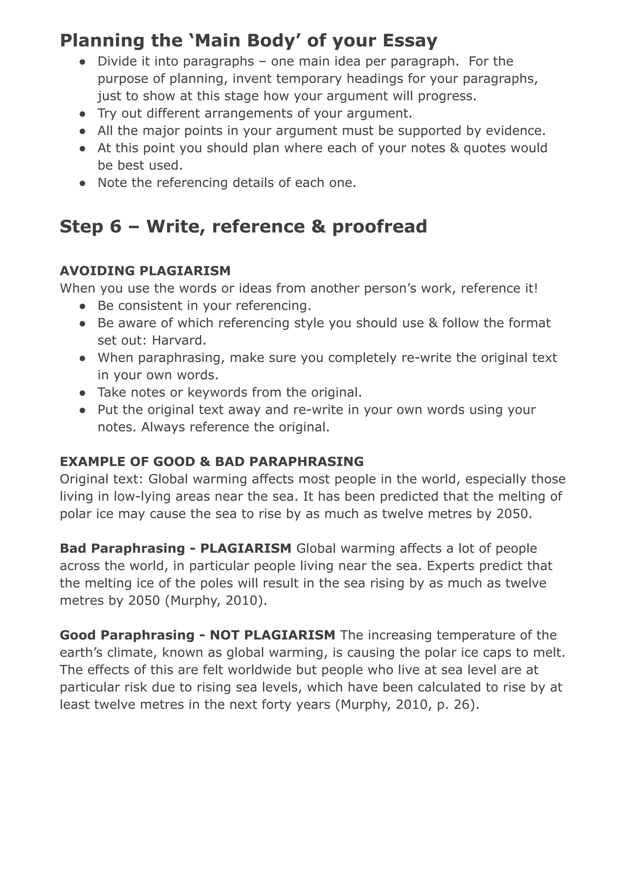 Planning the ‘Main Body’ of your Essay
● Divide it into paragraphs – one main idea per paragraph. For the
purpose of planning, invent temporary headings for your paragraphs,
just to show at this stage how your argument will progress.
● Try out different arrangements of your argument.
● All the major points in your argument must be supported by evidence.
● At this point you should plan where each of your notes & quotes would
be best used.
● Note the referencing details of each one.
Step 6 – Write, reference & proofread
AVOIDING PLAGIARISM
When you use the words or ideas from another person’s work, reference it!
● Be consistent in your referencing.
● Be aware of which referencing style you should use & follow the format
set out: Harvard.
● When paraphrasing, make sure you completely re-write the original text
in your own words.
● Take notes or keywords from the original.
● Put the original text away and re-write in your own words using your
notes. Always reference the original.
EXAMPLE OF GOOD & BAD PARAPHRASING
Original text: Global warming affects most people in the world, especially those
living in low-lying areas near the sea. It has been predicted that the melting of
polar ice may cause the sea to rise by as much as twelve metres by 2050.
Bad Paraphrasing - PLAGIARISM Global warming affects a lot of people
across the world, in particular people living near the sea. Experts predict that
the melting ice of the poles will result in the sea rising by as much as twelve
metres by 2050 (Murphy, 2010).
Good Paraphrasing - NOT PLAGIARISM The increasing temperature of the
earth’s climate, known as global warming, is causing the polar ice caps to melt.
The effects of this are felt worldwide but people who live at sea level are at
particular risk due to rising sea levels, which have been calculated to rise by at
least twelve metres in the next forty years (Murphy, 2010, p. 26).
 