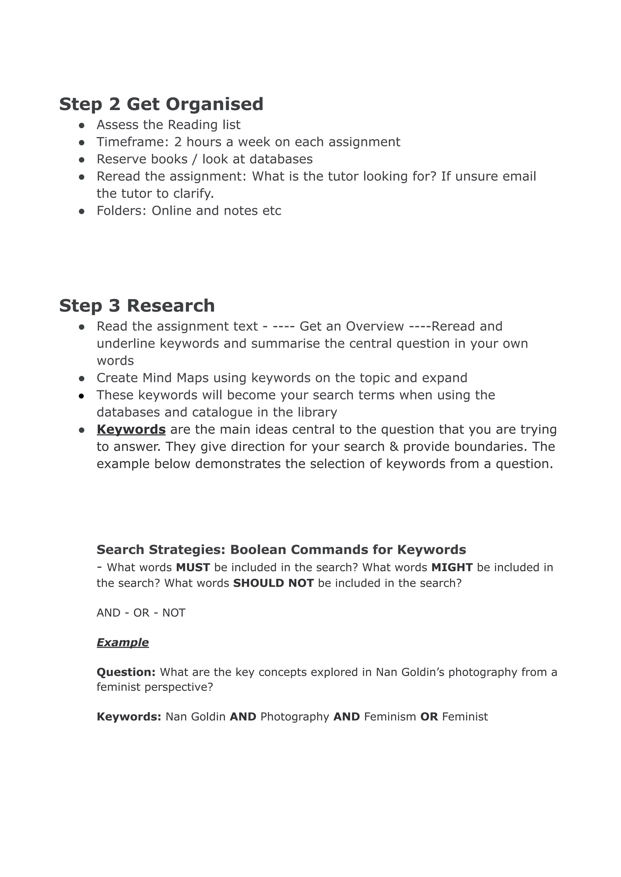 Step 2 Get Organised
● Assess the Reading list
● Timeframe: 2 hours a week on each assignment
● Reserve books / look at databases
● Reread the assignment: What is the tutor looking for? If unsure email
the tutor to clarify.
● Folders: Online and notes etc
Step 3 Research
● Read the assignment text - ---- Get an Overview ----Reread and
underline keywords and summarise the central question in your own
words
● Create Mind Maps using keywords on the topic and expand
● These keywords will become your search terms when using the
databases and catalogue in the library
● Keywords are the main ideas central to the question that you are trying
to answer. They give direction for your search & provide boundaries. The
example below demonstrates the selection of keywords from a question.
Search Strategies: Boolean Commands for Keywords
- What words MUST be included in the search? What words MIGHT be included in
the search? What words SHOULD NOT be included in the search?
AND - OR - NOT
Example
Question: What are the key concepts explored in Nan Goldin’s photography from a
feminist perspective?
Keywords: Nan Goldin AND Photography AND Feminism OR Feminist
 