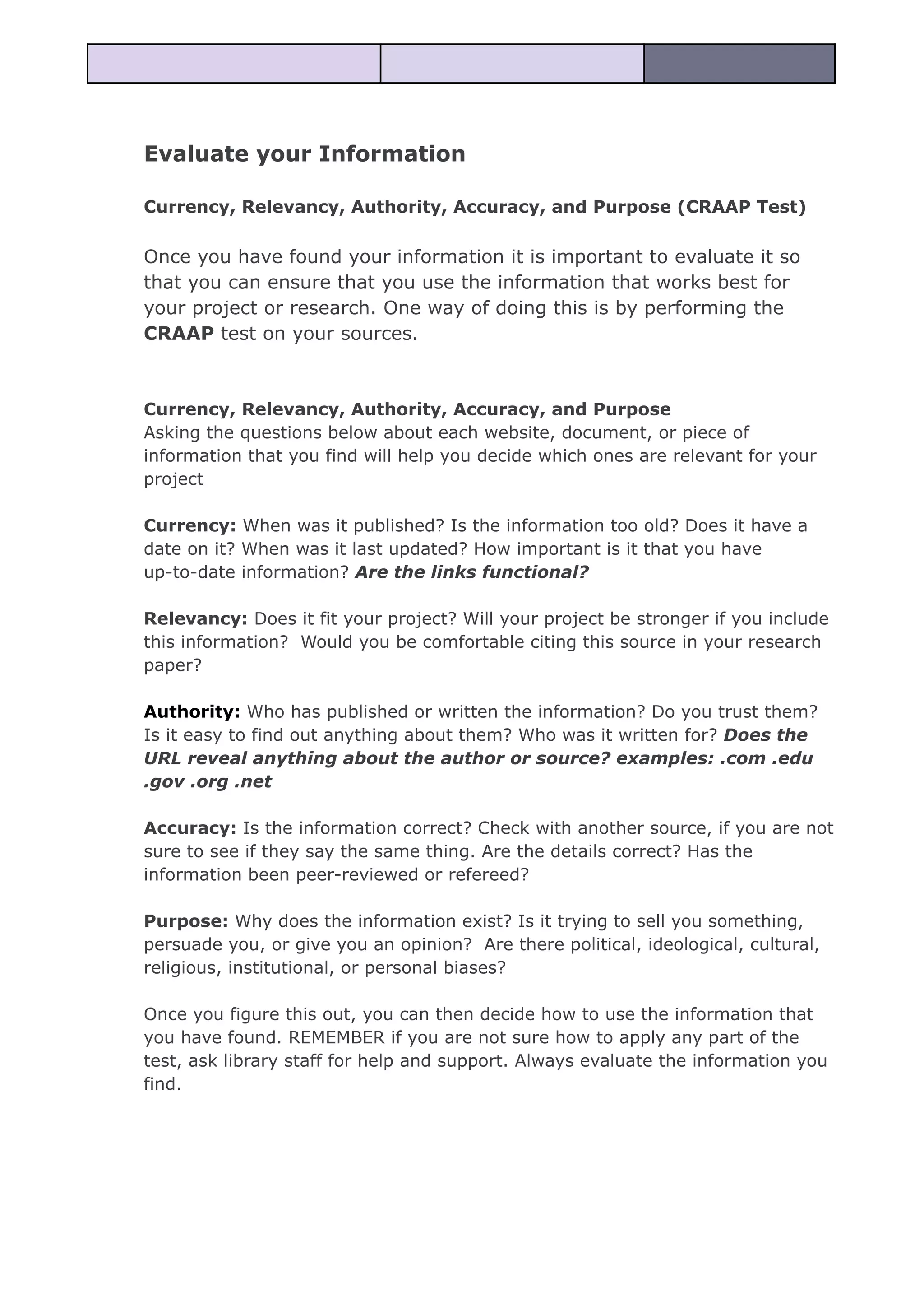 Evaluate your Information
Currency, Relevancy, Authority, Accuracy, and Purpose (CRAAP Test)
Once you have found your information it is important to evaluate it so
that you can ensure that you use the information that works best for
your project or research. One way of doing this is by performing the
CRAAP test on your sources.
Currency, Relevancy, Authority, Accuracy, and Purpose
Asking the questions below about each website, document, or piece of
information that you find will help you decide which ones are relevant for your
project
Currency: When was it published? Is the information too old? Does it have a
date on it? When was it last updated? How important is it that you have
up-to-date information? Are the links functional?
Relevancy: Does it fit your project? Will your project be stronger if you include
this information? Would you be comfortable citing this source in your research
paper?
Authority: Who has published or written the information? Do you trust them?
Is it easy to find out anything about them? Who was it written for? Does the
URL reveal anything about the author or source? examples: .com .edu
.gov .org .net
Accuracy: Is the information correct? Check with another source, if you are not
sure to see if they say the same thing. Are the details correct? Has the
information been peer-reviewed or refereed?
Purpose: Why does the information exist? Is it trying to sell you something,
persuade you, or give you an opinion? Are there political, ideological, cultural,
religious, institutional, or personal biases?
Once you figure this out, you can then decide how to use the information that
you have found. REMEMBER if you are not sure how to apply any part of the
test, ask library staff for help and support. Always evaluate the information you
find.
 