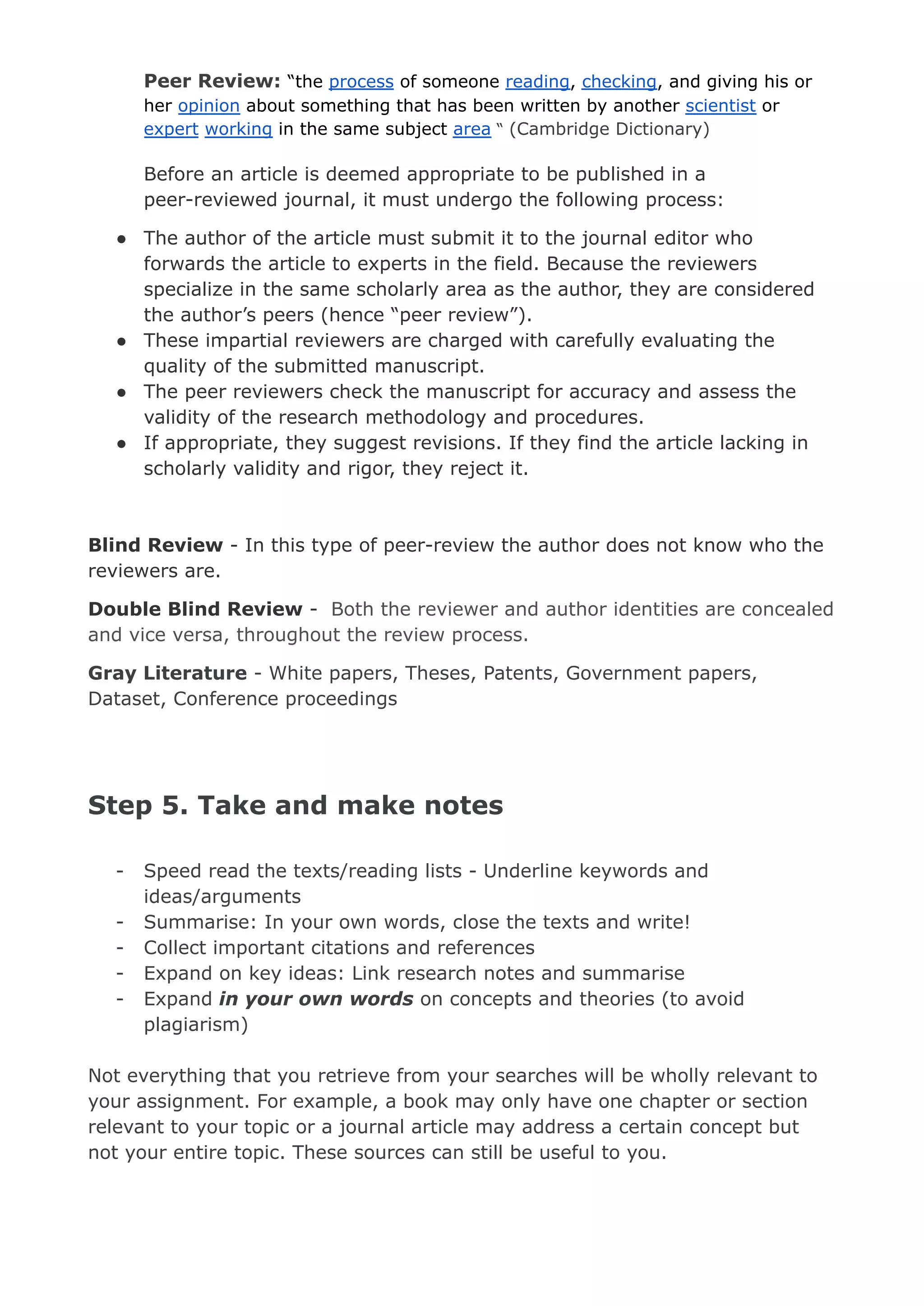 Peer Review: “the process of someone reading, checking, and giving his or
her opinion about something that has been written by another scientist or
expert working in the same subject area “ (Cambridge Dictionary)
Before an article is deemed appropriate to be published in a
peer-reviewed journal, it must undergo the following process:
● The author of the article must submit it to the journal editor who
forwards the article to experts in the field. Because the reviewers
specialize in the same scholarly area as the author, they are considered
the author’s peers (hence “peer review”).
● These impartial reviewers are charged with carefully evaluating the
quality of the submitted manuscript.
● The peer reviewers check the manuscript for accuracy and assess the
validity of the research methodology and procedures.
● If appropriate, they suggest revisions. If they find the article lacking in
scholarly validity and rigor, they reject it.
Blind Review - In this type of peer-review the author does not know who the
reviewers are.
Double Blind Review - Both the reviewer and author identities are concealed
and vice versa, throughout the review process.
Gray Literature - White papers, Theses, Patents, Government papers,
Dataset, Conference proceedings
Step 5. Take and make notes
- Speed read the texts/reading lists - Underline keywords and
ideas/arguments
- Summarise: In your own words, close the texts and write!
- Collect important citations and references
- Expand on key ideas: Link research notes and summarise
- Expand in your own words on concepts and theories (to avoid
plagiarism)
Not everything that you retrieve from your searches will be wholly relevant to
your assignment. For example, a book may only have one chapter or section
relevant to your topic or a journal article may address a certain concept but
not your entire topic. These sources can still be useful to you.
 