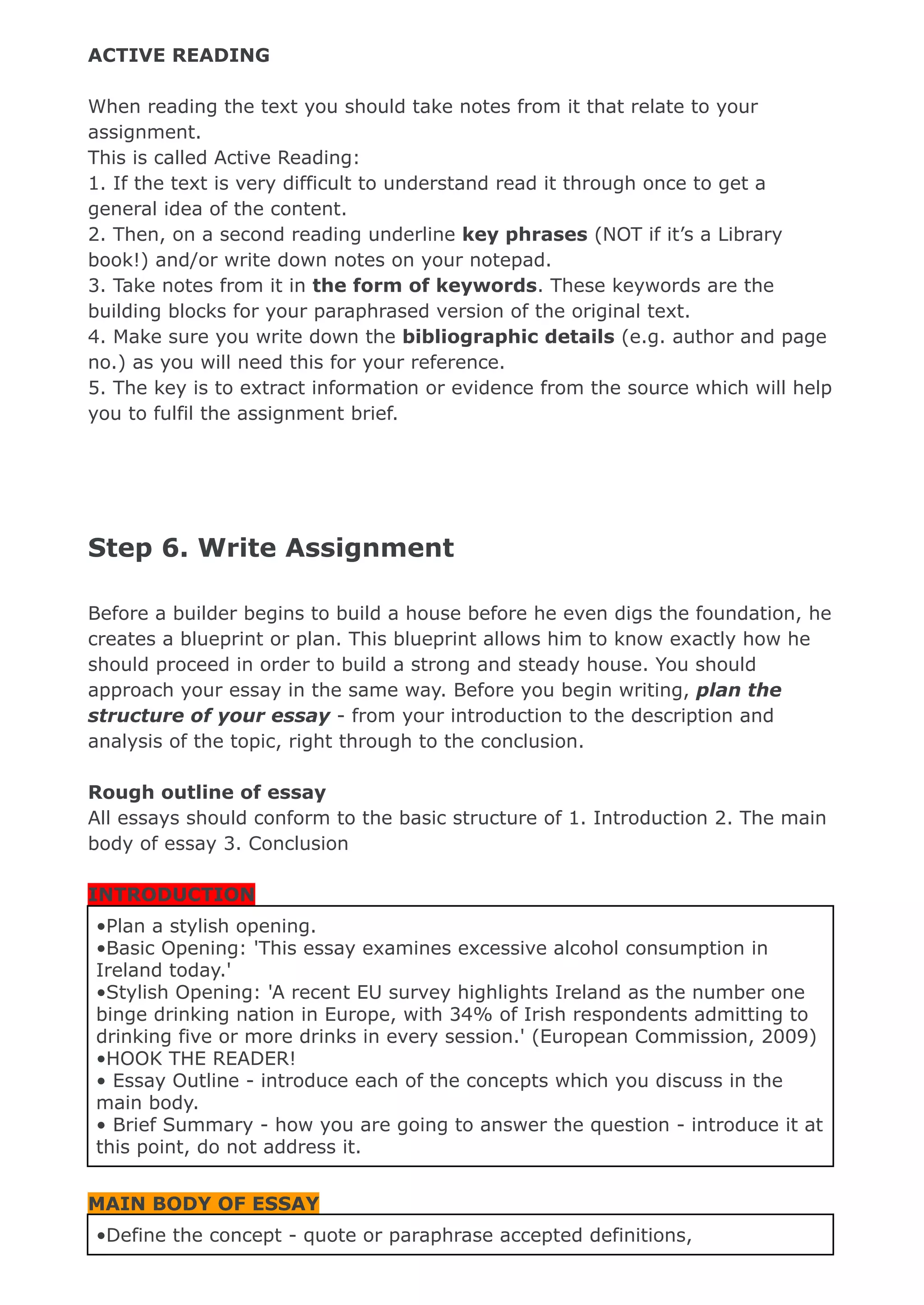 ACTIVE READING
When reading the text you should take notes from it that relate to your
assignment.
This is called Active Reading:
1. If the text is very difficult to understand read it through once to get a
general idea of the content.
2. Then, on a second reading underline key phrases (NOT if it’s a Library
book!) and/or write down notes on your notepad.
3. Take notes from it in the form of keywords. These keywords are the
building blocks for your paraphrased version of the original text.
4. Make sure you write down the bibliographic details (e.g. author and page
no.) as you will need this for your reference.
5. The key is to extract information or evidence from the source which will help
you to fulfil the assignment brief.
Step 6. Write Assignment
Before a builder begins to build a house before he even digs the foundation, he
creates a blueprint or plan. This blueprint allows him to know exactly how he
should proceed in order to build a strong and steady house. You should
approach your essay in the same way. Before you begin writing, plan the
structure of your essay - from your introduction to the description and
analysis of the topic, right through to the conclusion.
Rough outline of essay
All essays should conform to the basic structure of 1. Introduction 2. The main
body of essay 3. Conclusion
INTRODUCTION
•Plan a stylish opening.
•Basic Opening: 'This essay examines excessive alcohol consumption in
Ireland today.'
•Stylish Opening: 'A recent EU survey highlights Ireland as the number one
binge drinking nation in Europe, with 34% of Irish respondents admitting to
drinking five or more drinks in every session.' (European Commission, 2009)
•HOOK THE READER!
• Essay Outline - introduce each of the concepts which you discuss in the
main body.
• Brief Summary - how you are going to answer the question - introduce it at
this point, do not address it.
MAIN BODY OF ESSAY
•Define the concept - quote or paraphrase accepted definitions,
 