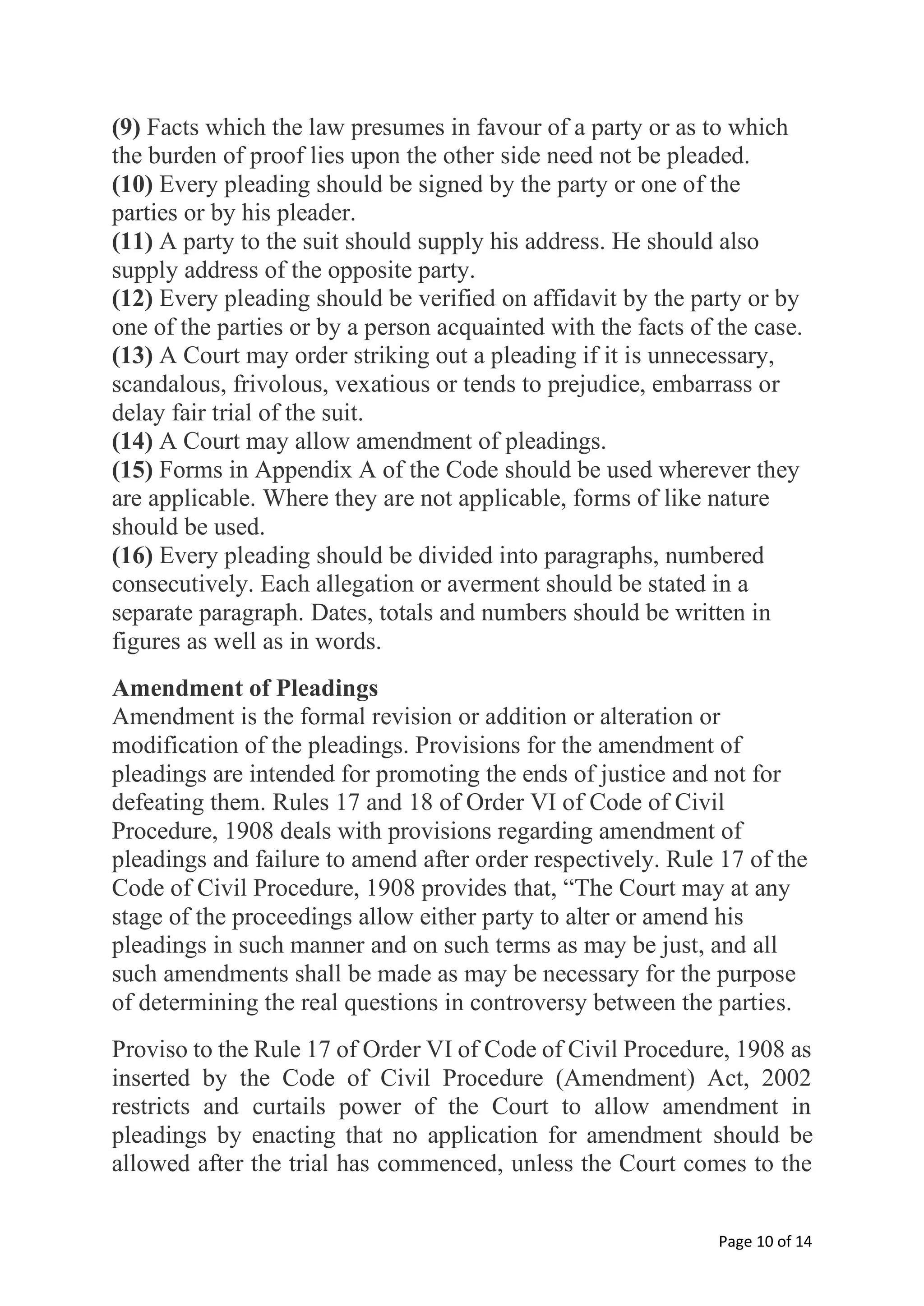 Page 10 of 14
(9) Facts which the law presumes in favour of a party or as to which
the burden of proof lies upon the other side need not be pleaded.
(10) Every pleading should be signed by the party or one of the
parties or by his pleader.
(11) A party to the suit should supply his address. He should also
supply address of the opposite party.
(12) Every pleading should be verified on affidavit by the party or by
one of the parties or by a person acquainted with the facts of the case.
(13) A Court may order striking out a pleading if it is unnecessary,
scandalous, frivolous, vexatious or tends to prejudice, embarrass or
delay fair trial of the suit.
(14) A Court may allow amendment of pleadings.
(15) Forms in Appendix A of the Code should be used wherever they
are applicable. Where they are not applicable, forms of like nature
should be used.
(16) Every pleading should be divided into paragraphs, numbered
consecutively. Each allegation or averment should be stated in a
separate paragraph. Dates, totals and numbers should be written in
figures as well as in words.
Amendment of Pleadings
Amendment is the formal revision or addition or alteration or
modification of the pleadings. Provisions for the amendment of
pleadings are intended for promoting the ends of justice and not for
defeating them. Rules 17 and 18 of Order VI of Code of Civil
Procedure, 1908 deals with provisions regarding amendment of
pleadings and failure to amend after order respectively. Rule 17 of the
Code of Civil Procedure, 1908 provides that, “The Court may at any
stage of the proceedings allow either party to alter or amend his
pleadings in such manner and on such terms as may be just, and all
such amendments shall be made as may be necessary for the purpose
of determining the real questions in controversy between the parties.
Proviso to the Rule 17 of Order VI of Code of Civil Procedure, 1908 as
inserted by the Code of Civil Procedure (Amendment) Act, 2002
restricts and curtails power of the Court to allow amendment in
pleadings by enacting that no application for amendment should be
allowed after the trial has commenced, unless the Court comes to the
 