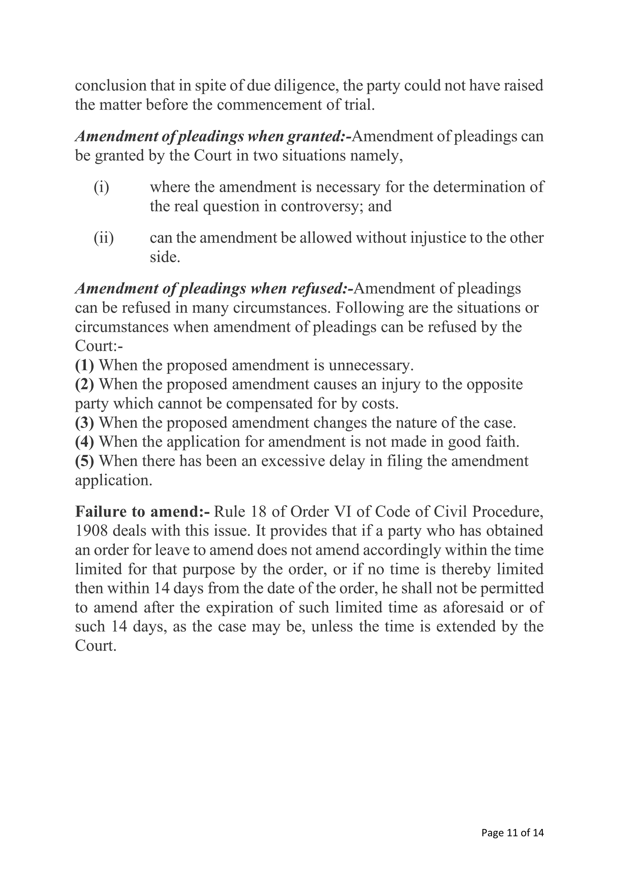 Page 11 of 14
conclusion that in spite of due diligence, the party could not have raised
the matter before the commencement of trial.
Amendment of pleadings when granted:-Amendment of pleadings can
be granted by the Court in two situations namely,
(i) where the amendment is necessary for the determination of
the real question in controversy; and
(ii) can the amendment be allowed without injustice to the other
side.
Amendment of pleadings when refused:-Amendment of pleadings
can be refused in many circumstances. Following are the situations or
circumstances when amendment of pleadings can be refused by the
Court:-
(1) When the proposed amendment is unnecessary.
(2) When the proposed amendment causes an injury to the opposite
party which cannot be compensated for by costs.
(3) When the proposed amendment changes the nature of the case.
(4) When the application for amendment is not made in good faith.
(5) When there has been an excessive delay in filing the amendment
application.
Failure to amend:- Rule 18 of Order VI of Code of Civil Procedure,
1908 deals with this issue. It provides that if a party who has obtained
an order for leave to amend does not amend accordingly within the time
limited for that purpose by the order, or if no time is thereby limited
then within 14 days from the date of the order, he shall not be permitted
to amend after the expiration of such limited time as aforesaid or of
such 14 days, as the case may be, unless the time is extended by the
Court.
 