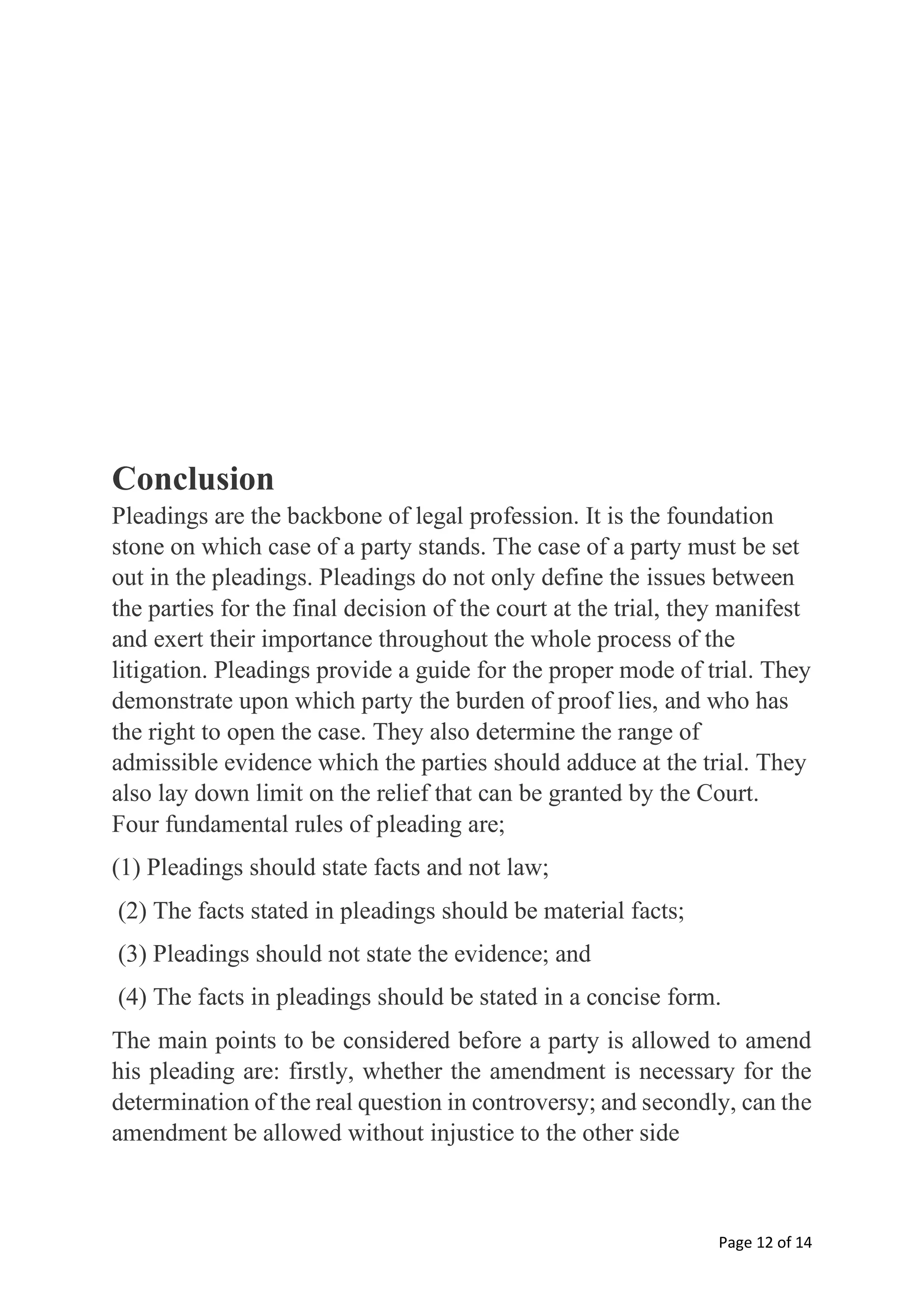 Page 12 of 14
Conclusion
Pleadings are the backbone of legal profession. It is the foundation
stone on which case of a party stands. The case of a party must be set
out in the pleadings. Pleadings do not only define the issues between
the parties for the final decision of the court at the trial, they manifest
and exert their importance throughout the whole process of the
litigation. Pleadings provide a guide for the proper mode of trial. They
demonstrate upon which party the burden of proof lies, and who has
the right to open the case. They also determine the range of
admissible evidence which the parties should adduce at the trial. They
also lay down limit on the relief that can be granted by the Court.
Four fundamental rules of pleading are;
(1) Pleadings should state facts and not law;
(2) The facts stated in pleadings should be material facts;
(3) Pleadings should not state the evidence; and
(4) The facts in pleadings should be stated in a concise form.
The main points to be considered before a party is allowed to amend
his pleading are: firstly, whether the amendment is necessary for the
determination of the real question in controversy; and secondly, can the
amendment be allowed without injustice to the other side
 