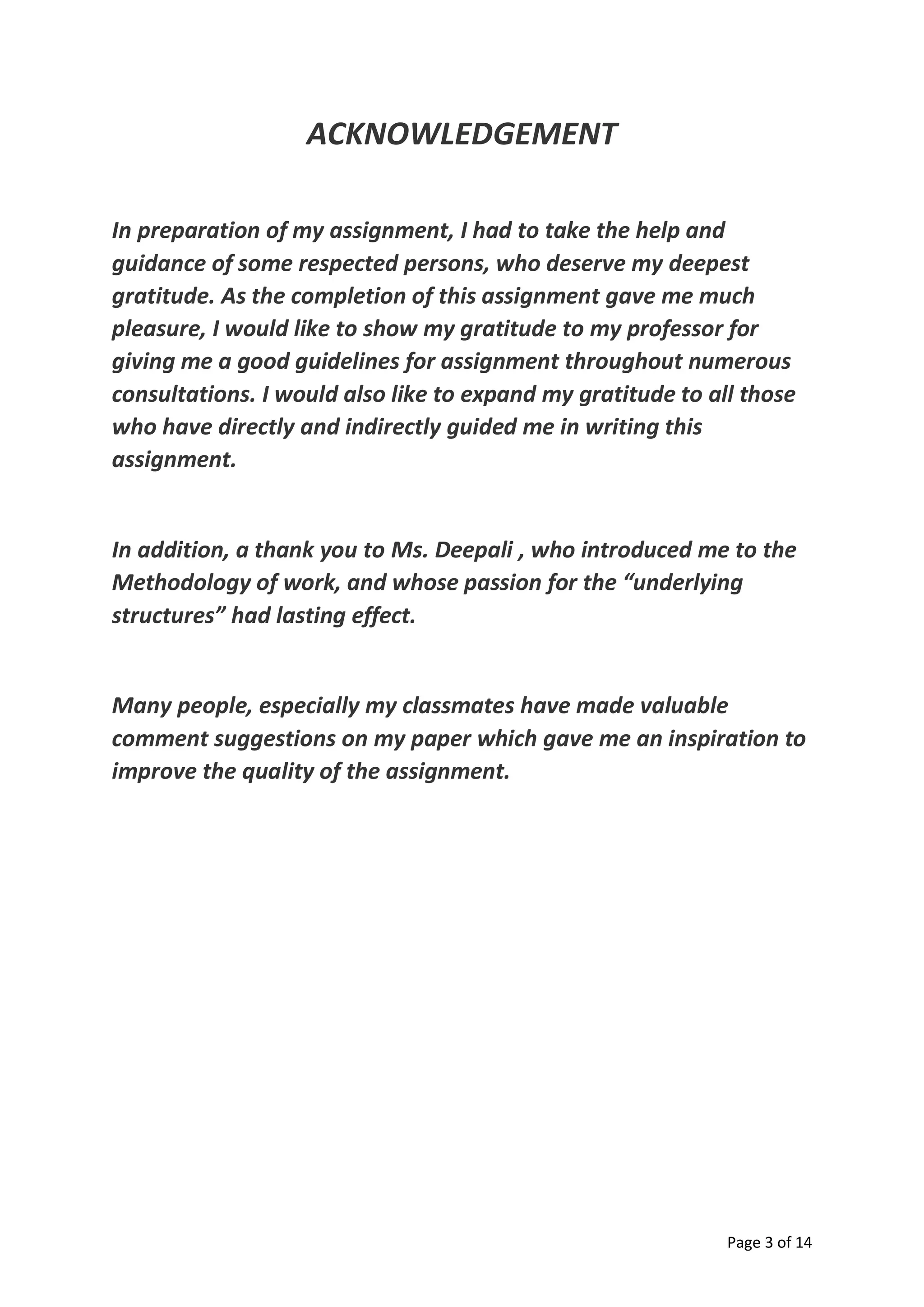 Page 3 of 14
ACKNOWLEDGEMENT
In preparation of my assignment, I had to take the help and
guidance of some respected persons, who deserve my deepest
gratitude. As the completion of this assignment gave me much
pleasure, I would like to show my gratitude to my professor for
giving me a good guidelines for assignment throughout numerous
consultations. I would also like to expand my gratitude to all those
who have directly and indirectly guided me in writing this
assignment.
In addition, a thank you to Ms. Deepali , who introduced me to the
Methodology of work, and whose passion for the “underlying
structures” had lasting effect.
Many people, especially my classmates have made valuable
comment suggestions on my paper which gave me an inspiration to
improve the quality of the assignment.
 