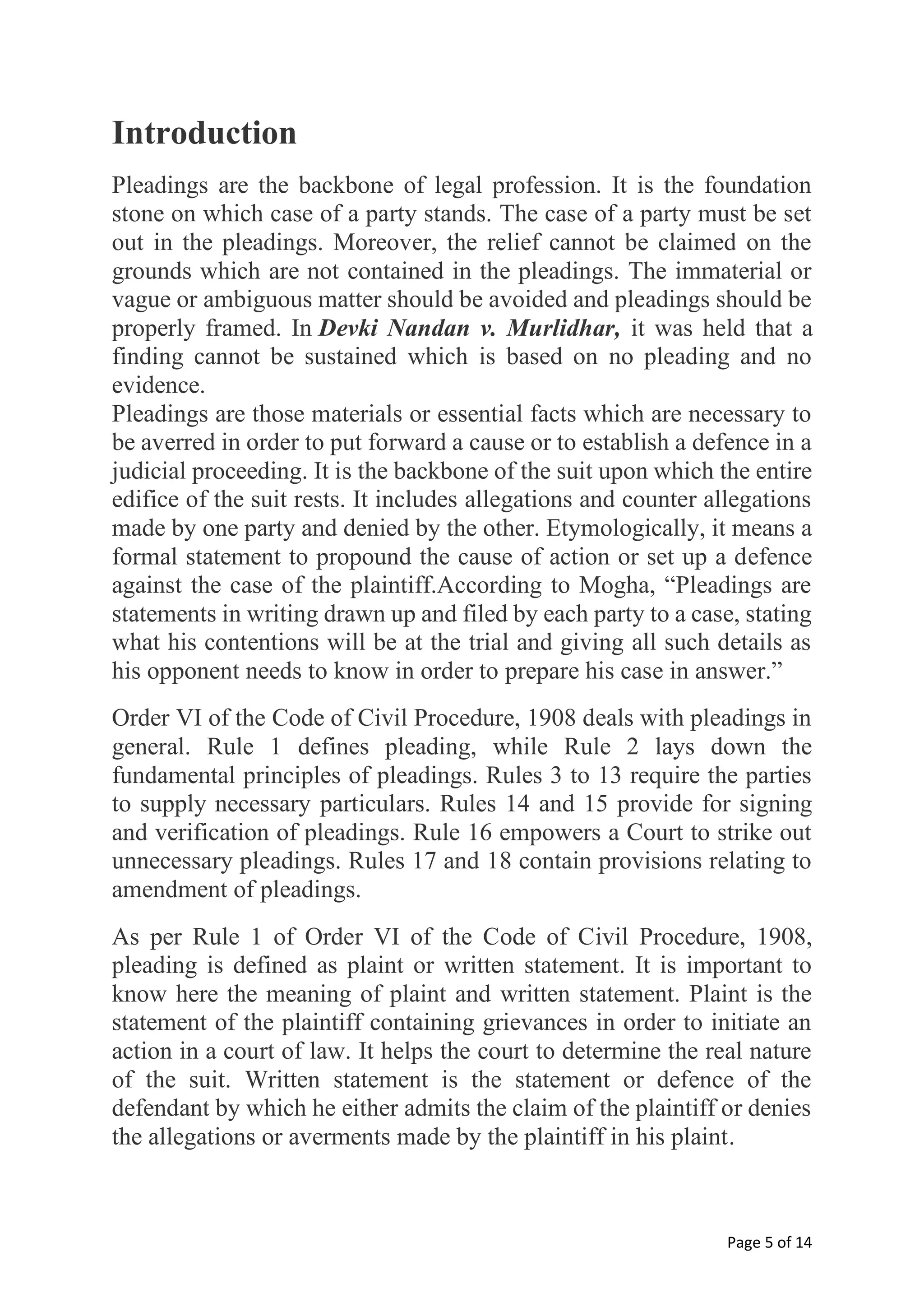 Page 5 of 14
Introduction
Pleadings are the backbone of legal profession. It is the foundation
stone on which case of a party stands. The case of a party must be set
out in the pleadings. Moreover, the relief cannot be claimed on the
grounds which are not contained in the pleadings. The immaterial or
vague or ambiguous matter should be avoided and pleadings should be
properly framed. In Devki Nandan v. Murlidhar, it was held that a
finding cannot be sustained which is based on no pleading and no
evidence.
Pleadings are those materials or essential facts which are necessary to
be averred in order to put forward a cause or to establish a defence in a
judicial proceeding. It is the backbone of the suit upon which the entire
edifice of the suit rests. It includes allegations and counter allegations
made by one party and denied by the other. Etymologically, it means a
formal statement to propound the cause of action or set up a defence
against the case of the plaintiff.According to Mogha, “Pleadings are
statements in writing drawn up and filed by each party to a case, stating
what his contentions will be at the trial and giving all such details as
his opponent needs to know in order to prepare his case in answer.”
Order VI of the Code of Civil Procedure, 1908 deals with pleadings in
general. Rule 1 defines pleading, while Rule 2 lays down the
fundamental principles of pleadings. Rules 3 to 13 require the parties
to supply necessary particulars. Rules 14 and 15 provide for signing
and verification of pleadings. Rule 16 empowers a Court to strike out
unnecessary pleadings. Rules 17 and 18 contain provisions relating to
amendment of pleadings.
As per Rule 1 of Order VI of the Code of Civil Procedure, 1908,
pleading is defined as plaint or written statement. It is important to
know here the meaning of plaint and written statement. Plaint is the
statement of the plaintiff containing grievances in order to initiate an
action in a court of law. It helps the court to determine the real nature
of the suit. Written statement is the statement or defence of the
defendant by which he either admits the claim of the plaintiff or denies
the allegations or averments made by the plaintiff in his plaint.
 