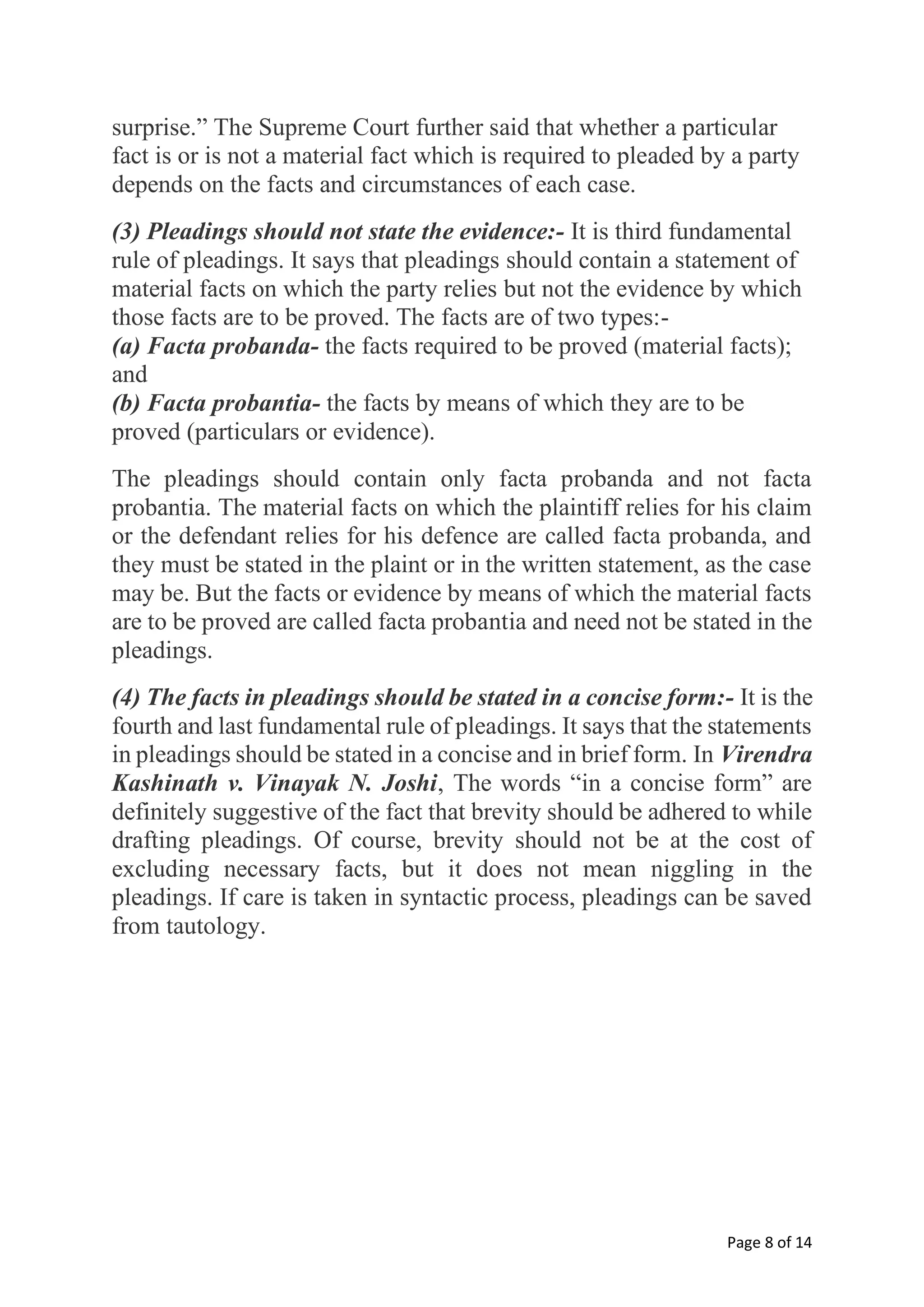 Page 8 of 14
surprise.” The Supreme Court further said that whether a particular
fact is or is not a material fact which is required to pleaded by a party
depends on the facts and circumstances of each case.
(3) Pleadings should not state the evidence:- It is third fundamental
rule of pleadings. It says that pleadings should contain a statement of
material facts on which the party relies but not the evidence by which
those facts are to be proved. The facts are of two types:-
(a) Facta probanda- the facts required to be proved (material facts);
and
(b) Facta probantia- the facts by means of which they are to be
proved (particulars or evidence).
The pleadings should contain only facta probanda and not facta
probantia. The material facts on which the plaintiff relies for his claim
or the defendant relies for his defence are called facta probanda, and
they must be stated in the plaint or in the written statement, as the case
may be. But the facts or evidence by means of which the material facts
are to be proved are called facta probantia and need not be stated in the
pleadings.
(4) The facts in pleadings should be stated in a concise form:- It is the
fourth and last fundamental rule of pleadings. It says that the statements
in pleadings should be stated in a concise and in brief form. In Virendra
Kashinath v. Vinayak N. Joshi, The words “in a concise form” are
definitely suggestive of the fact that brevity should be adhered to while
drafting pleadings. Of course, brevity should not be at the cost of
excluding necessary facts, but it does not mean niggling in the
pleadings. If care is taken in syntactic process, pleadings can be saved
from tautology.
 