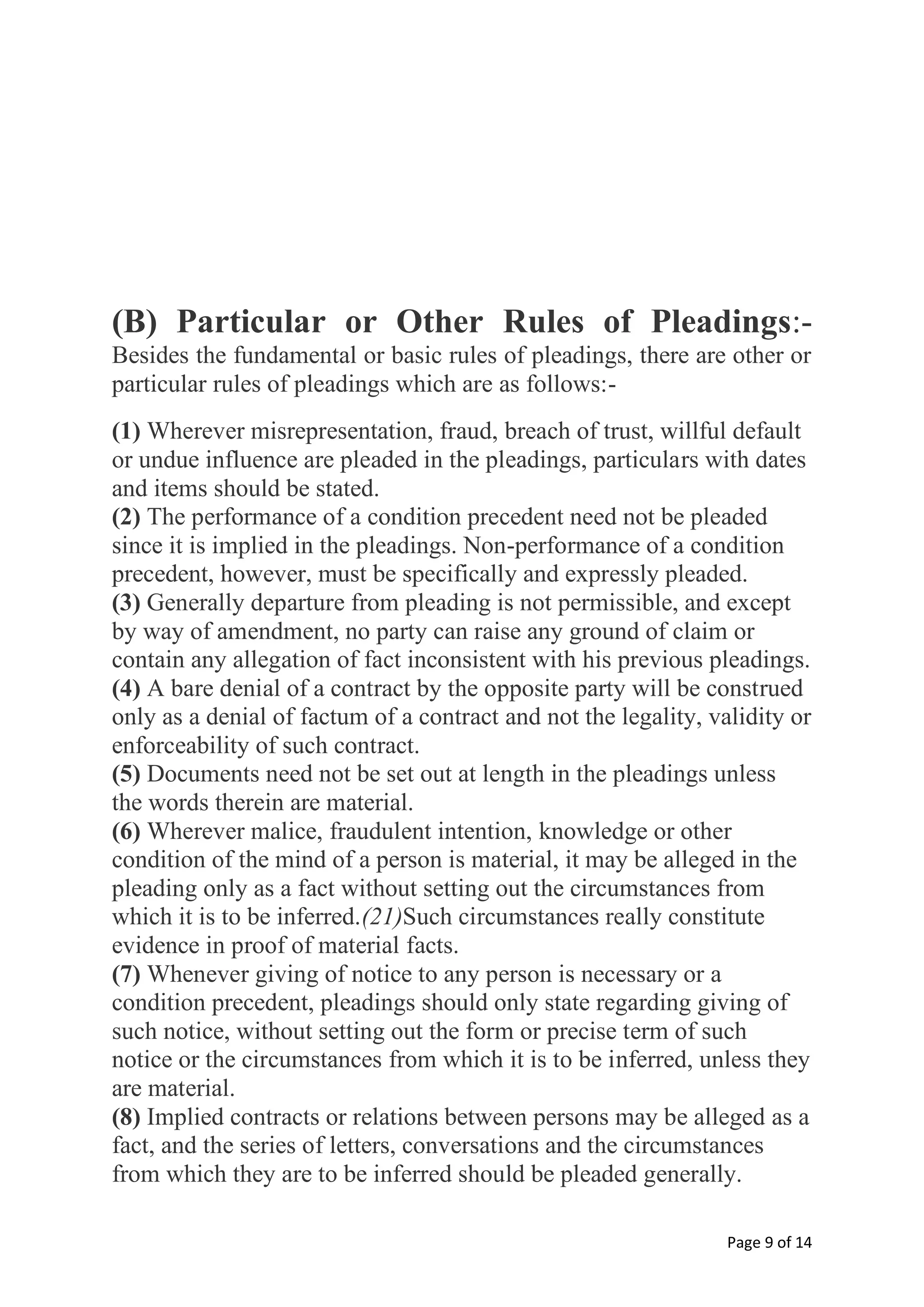 Page 9 of 14
(B) Particular or Other Rules of Pleadings:-
Besides the fundamental or basic rules of pleadings, there are other or
particular rules of pleadings which are as follows:-
(1) Wherever misrepresentation, fraud, breach of trust, willful default
or undue influence are pleaded in the pleadings, particulars with dates
and items should be stated.
(2) The performance of a condition precedent need not be pleaded
since it is implied in the pleadings. Non-performance of a condition
precedent, however, must be specifically and expressly pleaded.
(3) Generally departure from pleading is not permissible, and except
by way of amendment, no party can raise any ground of claim or
contain any allegation of fact inconsistent with his previous pleadings.
(4) A bare denial of a contract by the opposite party will be construed
only as a denial of factum of a contract and not the legality, validity or
enforceability of such contract.
(5) Documents need not be set out at length in the pleadings unless
the words therein are material.
(6) Wherever malice, fraudulent intention, knowledge or other
condition of the mind of a person is material, it may be alleged in the
pleading only as a fact without setting out the circumstances from
which it is to be inferred.(21)Such circumstances really constitute
evidence in proof of material facts.
(7) Whenever giving of notice to any person is necessary or a
condition precedent, pleadings should only state regarding giving of
such notice, without setting out the form or precise term of such
notice or the circumstances from which it is to be inferred, unless they
are material.
(8) Implied contracts or relations between persons may be alleged as a
fact, and the series of letters, conversations and the circumstances
from which they are to be inferred should be pleaded generally.
 