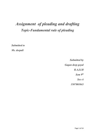 Page 1 of 14
Assignment of pleading and drafting
Topic-Fundamental rule of pleading
Submitted to
Ms. deepali
Submitted by
Gagan deep goyal
B.A,LLB
Sem 9th
Sec-A
1507001043
 