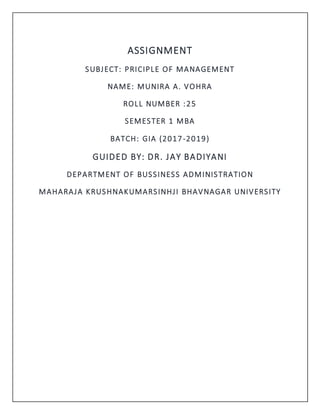 ASSIGNMENT
SUBJECT: PRICIPLE OF MANAGEMENT
NAME: MUNIRA A. VOHRA
ROLL NUMBER :25
SEMESTER 1 MBA
BATCH: GIA (2017-2019)
GUIDED BY: DR. JAY BADIYANI
DEPARTMENT OF BUSSINESS ADMINISTRATION
MAHARAJA KRUSHNAKUMARSINHJI BHAVNAGAR UNIVERSITY
 