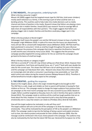 2: THE INSIGHTS… the perspective, underlying truth: 
What is the key consumer insight? 
Mosaic UK (2009) suggest that the targeted mosaic type for VW Polo, (mid career climbers) 
mostly watch television as a family, in the evening as part of what could be seen as a 
bonding activity. This could be used to help make intra media decisions such as media 
channel and choice of position in the media. Research shows that fathers are playing a more 
important role in modern families. Snoad (2012) says research ‘found on average 48% of 
dads share all responsibilities with their partners.’ This insight suggests that fathers are 
playing a bigger role in modern families and therefore could play a bigger part in the 
campaign. 
What is the key product or Brand insight? 
Volkswagen itself means the people’s car and the VW brand is known to have a humble ‘for 
the people’ origin Mikklesen 2010). In spite of its move into the luxury cars department, 
many still see VW as a brand with independent values (Mikkelsen 2010). VW Polo itself has 
been positioned in consumers’ minds as small but tough throughout the years (Duncan 
2008), however the previous Polo campaign that tried to reposition the Brand as ‘beautiful’ 
as well and this was criticised by many (Lucas 2010). This suggests that the previous 
campaign possibly targeted the wrong audience for the car and that this campaign should 
go back to the basics of small but tough. 
What is the key industry or category insight? 
VW Polo is currently 8th in the UK’s top 10 best selling cars (Polo Driver 2012). However their 
direct competitors, Ford Fiesta and Vauxhall Corsa, are 1st and 2nd both with over double the 
sales for the current year. This shows that VW have a lot of catching up to do in the industry 
and this campaign can help boost their sales. Research also shows that online videos play 
an increasingly vital role when a consumer is purchasing a new automobile, as “over 54% 
watch online auto videos during the research process (Netpop Research 2011). Therefore it 
will be beneficial to include a digital aspect to the campaign. 
3. THE CREATIVE… guiding the response: 
Based on the insights above, what is the single minded thought to be brought to life? 
The VW Polo is a safe, tough and reliable car that no parent will hesitate in buying for their 
children as first car. This campaign needs to change the target audience from previous Polo 
ad campaigns as the most recent campaign was not very successful (Lucas 2010). Based on 
insight, fathers could be targeted as they play more of a role in families than given credit for 
(Snoad 2012). The campaign needs to reinforce all the small but tough qualities that are so 
loved about the Polo, however it is also important to tell a story that draws people in 
emotionally and in a way that viewers can relate to (Thinkbox 2012, Binet & Field 2007). 
How will the target audience be motivated, or why will they care? 
The target audience will care as the aim of the campaign is to draw the viewers in 
emotionally. They will be motivated by the perception of VW as the people’s car (Mikkelsen 
2010). The campaign needs to tap into the feelings of being a parent and exploit emotions 
such as love, the need to protect and provide for their children (Stenson 2004). Also the 
message could be reinforced in the music choice placed in the campaign. The audience may 
also be motivated by the fact that the latest VW Polo was ‘declared the European Car of the 
13 
 