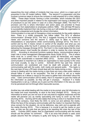 researching the most unlikely of incidents that may occur, which is a major part of 
prevention in this 3P model (Jefkins 1998). The second P is preparation and this 
involves numerous steps to ensure the company is well prepared for a crisis (Jefkins 
1998). These steps include; forming a crisis committee, which includes the CEO 
and other important people in relation to the organisation and having a detailed plan 
of procedure to put into action in case of a crisis (Flanagan 2009). The final P is 
provision and this is where information and action plans are provided to those 
concerned, from stakeholders to employees (Jefkins 1998). This will help PR teams 
to successfully implement their role during a crisis as it will enable the organisation to 
expect the unexpected and divulge the correct information. 
Communication is a key part of managing a crisis successfully for the public relations 
team. There is a model companies can follow called ‘The 5C’s of effective 
communication’ (Emerge 2013). The first C suggests focusing on the audiences 
needs and concerns and the second C; clarity says to allow no room for 
interpretations or assumptions whilst communicating (Emerge 2013). The third C 
control and by this it means remain in control of the situation and what you are 
communicating, while the fourth C advises the communicator to be confident when 
delivering the message (Emerge 2013). The final C in the model states that the most 
competent person must handle the situation in order to resolve the crisis (emerge 
2013). According to structural functions systems theory, communications plays a 
major role in crisis management (Managements Study Guide 2012). This is where 
there must be ‘a correct flow of information across all hierarchies’ and regular 
contact with subordinates is essential (MSG 2012). Dunker (2012), states that 
communication is important as it allows an organisation to react quickly to the crisis 
and most crucially, to stay in control. Schmidt (2010) has said that, internal 
communication are overlooked and must be dealt with properly as well as 
communicating well with the public, both media and general public. This leads to 
the next topic of how a PR team should deal with the media during a crisis. When it 
comes to dealing with the media during a crisis there are many rules public relations 
should follow in order to be successful. The first of which is, set up a media 
headquarters as it allows a venue for the press to gather their information about the 
crisis. Clark communication (2013) states, that it is important to give the media all 
the information as possible, as they will get it anyways. However if a media 
headquarters is set up, it allows you to give out this information in the way you want 
it to be perceived and not through other inaccurate sources. 
Another key rule whilst dealing with the media is to be prompt, give full information to 
the media and most importantly, to stick to the facts (Hodges 2012). Giving out 
information to which you are not sure of can only lead to negative responses and the 
media will perceive you as merely speculating and trying to cover up the truth 
(Durning 2010). Durning (2010) also states that during a crisis it is important for the 
face of the company, most likely the CEO, to come out and address the media. 
When the face of the company communicates with the media it is important that they 
show concern for the situation, do not be defensive, stay calm and co-operate with 
the media (Durning 2012). This is because it is crucial to get the media on your 
side, as they are the ones that are going to be reporting the crisis the rest of the 
world. Coombs (2007) states, that no organisation communicating with the media 
should use the phrase ‘no comment’. This is as once that phrase is used; most 
people assume that the company is guilty and trying to hide something. Clark 
16 
 