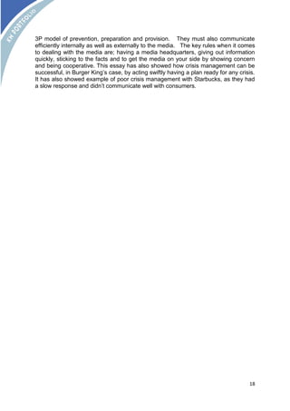 3P model of prevention, preparation and provision. They must also communicate 
efficiently internally as well as externally to the media. The key rules when it comes 
to dealing with the media are; having a media headquarters, giving out information 
quickly, sticking to the facts and to get the media on your side by showing concern 
and being cooperative. This essay has also showed how crisis management can be 
successful, in Burger King’s case, by acting swiftly having a plan ready for any crisis. 
It has also showed example of poor crisis management with Starbucks, as they had 
a slow response and didn’t communicate well with consumers. 
18 
 