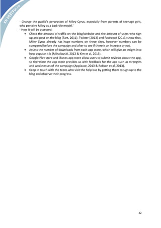 - Change the public’s perception of Miley Cyrus, especially from parents of teenage girls, 
who perceive Miley as a bad role model.’ 
- How it will be assessed: 
 Check the amount of traffic on the blog/website and the amount of users who sign 
up and post on the blog (Tart, 2011). Twitter (2013) and Facebook (2013) show that, 
Miley Cyrus already has huge numbers on these sites, however numbers can be 
compared before the campaign and after to see if there is an increase or not. 
 Assess the number of downloads from each app store, which will give an insight into 
32 
how popular it is (Mihailovski, 2012 & Kim et al, 2013). 
 Google Play store and iTunes app store allow users to submit reviews about the app, 
so therefore the app store provides us with feedback for the app such as strengths 
and weaknesses of the campaign (Applause, 2013 & Robson et al, 2013). 
 Keep in touch with the teens who visit the help bus by getting them to sign up to the 
blog and observe their progress. 
 