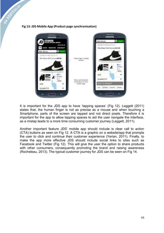 It is important for the JDS app to have ‘tapping spaces’ (Fig 12). Leggett (2011) 
states that, the human finger is not as precise as a mouse and when touching a 
Smartphone, parts of the screen are tapped and not direct pixels. Therefore it is 
important for the app to allow tapping spaces to aid the user navigate the interface, 
as a mistap leads to a more time consuming customer journey (Leggett, 2011). 
Another important feature JDS’ mobile app should include is clear call to action 
(CTA) buttons as seen on Fig 12. A CTA is a graphic on a website/app that prompts 
the user to click and continue their customer experience (Yerian, 2011). Finally, to 
make the app more effective JDS should include social links to sites such as 
Facebook and Twitter (Fig 12). This will give the user the option to share products 
with other consumers, consequently promoting the brand and raising awareness 
(Rocheleau, 2013). The typical customer journey for JDS can be seen on Fig 14. 
43 
Fig 13: JDS Mobile App (Product page synchronisation) 
 