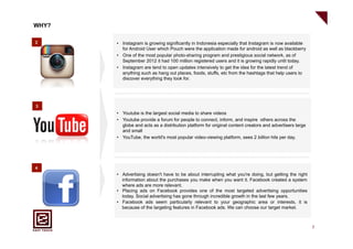 WHY?

2      •  Instagram is growing significantly in Indonesia especially that Instagram is now available
          for Android User which Pouch were the application made for android as well as blackberry
       •  One of the most popular photo-sharing program and prestigious social network, as of
          September 2012 it had 100 million registered users and it is growing rapidly until today.
       •  Instagram are tend to open updates intensively to get the idea for the latest trend of
          anything such as hang out places, foods, stuffs, etc from the hashtags that help users to
          discover everything they look for.




3
       •  Youtube is the largest social media to share videos
       •  Youtube provide a forum for people to connect, inform, and inspire others across the
          globe and acts as a distribution platform for original content creators and advertisers large
          and small
       •  YouTube, the world's most popular video-viewing platform, sees 2 billion hits per day.




4
       •  Advertising doesn't have to be about interrupting what you're doing, but getting the right
          information about the purchases you make when you want it. Facebook created a system
          where ads are more relevant.
       •  Placing ads on Facebook provides one of the most targeted advertising opportunities
          today. Social advertising has gone through incredible growth in the last few years.
       •  Facebook ads seem particularly relevant to your geographic area or interests, it is
          because of the targeting features in Facebook ads. We can choose our target market.



                                                                                                          7
 