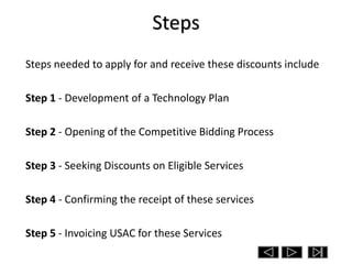 Steps
Steps needed to apply for and receive these discounts include

Step 1 - Development of a Technology Plan

Step 2 - Opening of the Competitive Bidding Process

Step 3 - Seeking Discounts on Eligible Services

Step 4 - Confirming the receipt of these services

Step 5 - Invoicing USAC for these Services
 