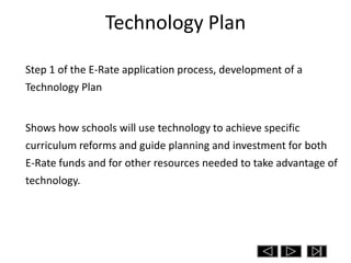 Technology Plan

Step 1 of the E-Rate application process, development of a
Technology Plan


Shows how schools will use technology to achieve specific
curriculum reforms and guide planning and investment for both
E-Rate funds and for other resources needed to take advantage of
technology.
 